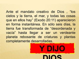 Ante el mandato creativo de Dios , “los
cielos y la tierra, el mar, y todas las cosas
que en ellos hay” (Exodo 20:11) aparecieron
en forma instantánea. En sólo seis días, la
tierra fue transformada de “desordenada y
vacía” hasta llegar a ser un verdeante
planeta rebosante de criaturas y plantas
completamente desarrolladas.
Y DIJO
 