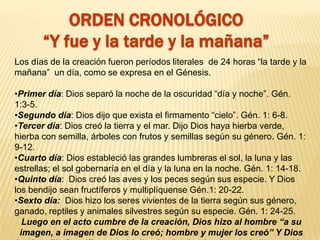 ORDEN CRONOLÓGICO
“Y fue y la tarde y la mañana”
Los días de la creación fueron períodos literales de 24 horas “la tarde y la
mañana” un día, como se expresa en el Génesis.
•Primer día: Dios separó la noche de la oscuridad “día y noche”. Gén.
1:3-5.
•Segundo día: Dios dijo que exista el firmamento “cielo”. Gén. 1: 6-8.
•Tercer día: Dios creó la tierra y el mar. Dijo Dios haya hierba verde,
hierba con semilla, árboles con frutos y semillas según su género. Gén. 1:
9-12.
•Cuarto día: Dios estableció las grandes lumbreras el sol, la luna y las
estrellas; el sol gobernaría en el día y la luna en la noche. Gén. 1: 14-18.
•Quinto día: Dios creó las aves y los peces según sus especie. Y Dios
los bendijo sean fructíferos y multiplíquense Gén.1: 20-22.
•Sexto día: Dios hizo los seres vivientes de la tierra según sus género,
ganado, reptiles y animales silvestres según su especie. Gén. 1: 24-25.
Luego en el acto cumbre de la creación, Dios hizo al hombre “a su
imagen, a imagen de Dios lo creó; hombre y mujer los creó” Y Dios
 