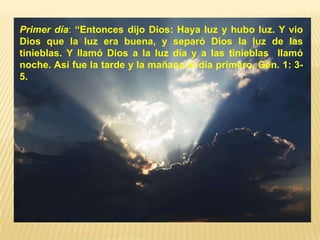 Primer día: “Entonces dijo Dios: Haya luz y hubo luz. Y vio
Dios que la luz era buena, y separó Dios la luz de las
tinieblas. Y llamó Dios a la luz día y a las tinieblas llamó
noche. Así fue la tarde y la mañana el día primero. Gén. 1: 3-
5.
 