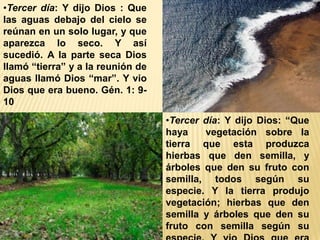 •Tercer día: Y dijo Dios : Que
las aguas debajo del cielo se
reúnan en un solo lugar, y que
aparezca lo seco. Y así
sucedió. A la parte seca Dios
llamó “tierra” y a la reunión de
aguas llamó Dios “mar”. Y vio
Dios que era bueno. Gén. 1: 9-
10
•Tercer día: Y dijo Dios: “Que
haya vegetación sobre la
tierra que esta produzca
hierbas que den semilla, y
árboles que den su fruto con
semilla, todos según su
especie. Y la tierra produjo
vegetación; hierbas que den
semilla y árboles que den su
fruto con semilla según su
 