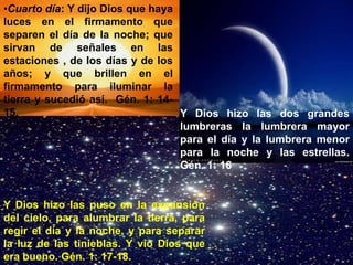 •Cuarto día: Y dijo Dios que haya
luces en el firmamento que
separen el día de la noche; que
sirvan de señales en las
estaciones , de los días y de los
años; y que brillen en el
firmamento para iluminar la
tierra y sucedió así. Gén. 1: 14-
15. Y Dios hizo las dos grandes
lumbreras la lumbrera mayor
para el día y la lumbrera menor
para la noche y las estrellas.
Gén. 1: 16
Y Dios hizo las puso en la expansión
del cielo, para alumbrar la tierra, para
regir el día y la noche, y para separar
la luz de las tinieblas. Y vio Dios que
era bueno. Gén. 1: 17-18.
 