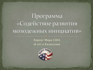 Корпус Мира США  18 лет в Казахстане Программа «Содействие развития молодежных инициатив» 