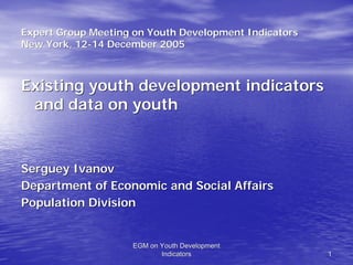 Expert Group Meeting on Youth Development Indicators
New York, 12-14 December 2005
          12-



Existing youth development indicators
 and data on youth


Serguey Ivanov
Department of Economic and Social Affairs
Population Division


                    EGM on Youth Development
                           Indicators                  1
 
