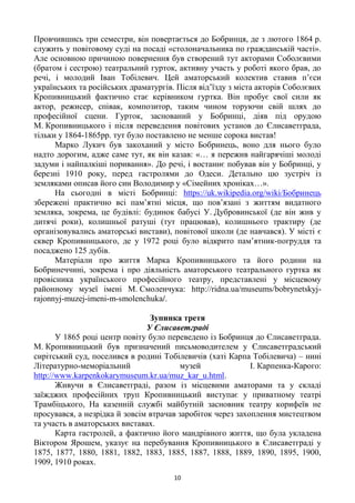 10
Провчившись три семестри, він повертається до Бобринця, де з лютого 1864 р.
служить у повітовому суді на посаді «столоначальника по гражданській часті».
Але основною причиною повернення був створений тут акторами Соболєвими
(братом і сестрою) театральний гурток, активну участь у роботі якого брав, до
речі, і молодий Іван Тобілевич. Цей аматорський колектив ставив п‘єси
українських та російських драматургів. Після від‘їзду з міста акторів Соболєвих
Кропивницький фактично стає керівником гуртка. Він пробує свої сили як
актор, режисер, співак, композитор, таким чином торуючи свій шлях до
професійної сцени. Гурток, заснований у Бобринці, діяв під орудою
М. Кропивницького і після переведення повітових установ до Єлисаветграда,
тільки у 1864-1865рр. тут було поставлено не менше сорока вистав!
Марко Лукич був закоханий у місто Бобринець, воно для нього було
надто дорогим, адже саме тут, як він казав: «… я пережив найгарячіші молоді
задуми і найпалкіші поривання». До речі, і востаннє побував він у Бобринці, у
березні 1910 року, перед гастролями до Одеси. Детально цю зустріч із
земляками описав його син Володимир у «Сімейних хроніках…».
На сьогодні в місті Бобринці: https://uk.wikipedia.org/wiki/Бобринець
збережені практично всі пам‘ятні місця, що пов‘язані з життям видатного
земляка, зокрема, це будівлі: будинок бабусі У. Дубровинської (де він жив у
дитячі роки), колишньої ратуші (тут працював), колишнього трактиру (де
організовувались аматорські вистави), повітової школи (де навчався). У місті є
сквер Кропивницького, де у 1972 році було відкрито пам‘ятник-погруддя та
посаджено 125 дубів.
Матеріали про життя Марка Кропивницького та його родини на
Бобринеччині, зокрема і про діяльність аматорського театрального гуртка як
провісника українського професійного театру, представлені у місцевому
районному музеї імені М. Смоленчука: http://ridna.ua/museums/bobrynetskyj-
rajonnyj-muzej-imeni-m-smolenchuka/.
Зупинка третя
У Єлисаветграді
У 1865 році центр повіту було переведено із Бобринця до Єлисаветграда.
М. Кропивницький був призначений письмоводителем у Єлисаветградський
сирітський суд, поселився в родині Тобілевичів (хаті Карпа Тобілевича) – нині
Літературно-меморіальний музей І. Карпенка-Карого:
http://www.karpenkokarymuseum.kr.ua/muz_kar_u.html.
Живучи в Єлисаветграді, разом із місцевими аматорами та у складі
заїжджих професійних труп Кропивницький виступає у приватному театрі
Трамбіцького, На казенній службі майбутній засновник театру корифеїв не
просувався, а незрідка й зовсім втрачав заробіток через захоплення мистецтвом
та участь в аматорських виставах.
Карта гастролей, а фактично його мандрівного життя, що була укладена
Віктором Ярошем, указує на перебування Кропивницького в Єлисаветграді у
1875, 1877, 1880, 1881, 1882, 1883, 1885, 1887, 1888, 1889, 1890, 1895, 1900,
1909, 1910 роках.
 