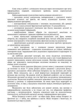 100
Саме тому в роботі з учнівською молоддю варто наголошувати про мету
інформаційних операцій, пояснювати прийоми, якими користуються
пропагандисти.
Найпоширенішими технологіями маніпулювання свідомістю є:
- хаотизація потоку повідомлень (виокремлення з сукупності нового
невеликої кількості тих фактів, які мають відповідати відомим чітко
сформульованим критеріям);
- конструювання повідомлення з неповних висловлювань або уривків
відео (однією з умов успішної фрагментації проблеми є її сенсаційність);
- спотворення реальності (мовчання про багато важливих деталей та
подання недостовірної інформації);
- перебільшення певних образів (за відсутності аналітики та
неможливості порівняти з правдою сприймається як реальність);
- мовні маніпуляції (використання спеціальних слів, фраз, мовних
оборотів, які створюють потрібний емоційний фон, методи побудови великих
мовних конструкцій із чітко визначеними ефектами впливу на свідомість);
- примітивізація аудиторії (спрощення висвітлення проблем призводить
до примітивізму мислення);
- часте повторення, що є основною умовою пропаганди (якщо
зловживати цим прийомом – стереотипи підсилюються до стійких забобонів;
повторення надає твердженням ваги додаткового переконання й перетворює їх
на нав‘язливі ідеї).
До найбільш уразливої категорії, яка легко піддається негативному
впливу пропаганди, відносяться діти та підлітки, адже у них тільки формуються
ціннісні переконання, власна світоглядна позиція. Нестійка емоційно-вольова
сфера дає можливість маніпуляторам негативно впливати на поведінку та
вчинки дітей і підлітків.
Останнім часом соціологи фіксують суттєві зміни у ставленнях підлітків
до політики та медіа. У цьому розрізі досить цікавими є результати фокус-
групового дослідження «Нові небезпеки Інтернету під час воєнних дій очима
дітей». Вони показують, що у дітей формується своєрідний мораторій на
розмови про політику. Це реакція дітей на збройний конфлікт, але це означає
збільшення дистанції до влади, що стає бар‘єром для розвитку громадянського
суспільства. Педагогам потрібно знаходити можливості й включати політичний
контекст у розмову зі старшокласниками. Бо якщо зараз буде мораторій на
політичні теми, то вже у наступного покоління можуть виникнути проблеми з
демократією.
Медіаосвіта має бути забезпечена для кожної дитини, яка житиме в
інформаційному суспільстві, а не тільки для тих, хто обиратиме професію,
пов‘язану з медіаіндустрією. Акценти ставляться саме на психологічному
благополуччі, на безпечній взаємодії дитини з інформаційним простором.
Місце Інтернету в житті дітей – це образ миру. Якщо зникає Інтернет, то
фактично це і є війна, яка прийшла в життя. Якщо Інтернет з‘являється, то
відновлюється мир та спокій.
 