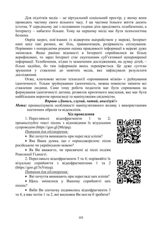 101
Для підлітків медіа – це віртуальний соціальний простір, у якому вони
проводять частину свого вільного часу. І ця частина їхнього життя досить
істотна. У середньому дві з половиною години діти приділяють телебаченню, а
Інтернету – набагато більше. Тому на першому місці має бути психологічна
безпека.
Окрім загроз, пов‘язаних із відвертим шахрайством у мережі, Інтернет
нині несе такі ризики, як: біль, травматизація, розірваність спілкування.
Порівняно з попередніми роками оцінка правдивості інформації в мережі дуже
змінилася. Якщо раніше відомості в Інтернеті сприймалися як більш
верифіковані, то зараз Інтернет стає скупченням суб‘єктивної неперевіреної
інформації. Телебачення, згідно із зазначеним дослідженням, на думку дітей, –
більш надійне, бо там інформація якось перевіряється. Це дуже суттєве
зрушення у ставленні до новітніх медіа, яке зафіксували результати
дослідження.
Отже, ключовою метою технології «промивання мізків» є руйнування
ідентичності. Тільки зруйнувавши ідентичність, можна повністю змінити всі
ставлення людини. Саме тому робота педагогів має бути спрямована на
формування ідентичності дитини, розвиток критичного мислення, яке має бути
найбільшим ворогом пропаганді та маніпуляціям свідомістю.
Вправа «Дивись, слухай, читай, аналізуй!»
Мета: проаналізувати особливості маніпулятивного впливу з використанням
поетичних образів та відеокліпів.
Хід проведення
1. Перегляньте відеофрагменти 1 та 2;
проаналізуйте текст пісень з відповідним їх візуальним
супроводом (https://goo.gl/jMeipq).
Питання для обговорення:
Які почуття виникають при перегляді кліпів?
Яка Ваша думка, що є першоджерелом: пісня
російською чи українською мовою?
Як Ви вважаєте, чи присвячені ці пісні подіям
Революції Гідності.
2. Перегляньте відеофрагменти 3 та 4; порівняйте їх
візуальне сприйняття з відеофрагментами 1 та 2
(https://goo.gl/3xVmyq).
Питання для обговорення:
Які почуття виникають при перегляді цих кліпів?
Щось змінилося у Вашому сприйнятті цих
пісень?
Якби Ви спочатку подивились відеофрагменти 3
та 4, а вже потім 1 та 2, які висновки Ви могли б зробити?
 