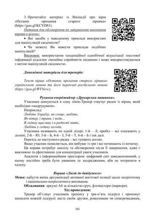 102
3. Прочитайте матеріал із Вікіпедії про вірш
«Останнє прохання старого лірника»
(https://goo.gl/KCYD81).
Питання для обговорення по завершенню виконання
вправи в цілому:
Які засоби у наведеному прикладі використані
для маніпуляцій свідомістю?
Чи можете Ви навести приклади подібних
маніпуляцій?
Висновок: використання тенденційної однобічної візуалізації текстової
інформації підсилює емоційне сприйняття людиною і може використовуватися
з метою маніпуляцій свідомістю.
Допоміжні матеріали для тренерів:
Текст вірша «Останнє прохання старого лірника»
українською мовою та його переклад російською мовою
(https://goo.gl/WVNevc).
Руханка-енерджайзер «Друкарська машинка».
Учасники шикуються в одну лінію.Тренер озвучує рядок із вірша, який
необхідно «надрукувати».
Наприклад:
Любіть Україну, як сонце, любіть,
Як вітер, і трави, і води…
В годину щасливу і в радості мить,
Любіть у годину негоди.
Учасники називають по одній літері: 1-й – Л, пробіл – всі плескають у
долоні, 2-й – Ю, 3-й – Б, 4-й – І, 5-й – Т, 6-й – Ь і так далі.
Перехід до наступного рядка – всі тупають ногою.
Якщо учасник помиляється, він вибуває із гри і всі починають із початку.
Ця вправа потребує аналізу та обговорення після її завершення, адже є
важливою та ефективною для концентрації уваги учасників.
Аналогія з інформаційним простором: цифровий світ швидкоплинний, у
ньому постійно треба бути уважним та зосередженим, аби не потрапити в
халепу.
Вправа «Лист до байдужого»
Мета: набуття вмінь аргументації активної життєвої позиції щодо патріотизму
і національно-патріотичного виховання.
Обладнання: аркуші А4 за кількістю груп, фломастери (маркери).
Хід проведення:
Тренер об‘єднує учасників тренінгу у три-п‘ять підгруп і пропонує
написати кожній підгрупі листа своїм друзям, ровесникам чи співгромадянам,
 