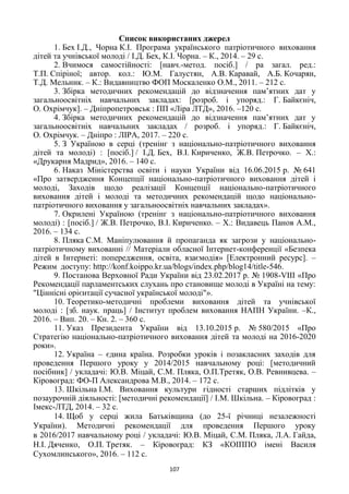 107
Список використаних джерел
1. Бех І.Д., Чорна К.І. Програма українського патріотичного виховання
дітей та учнівської молоді / І.Д. Бех, К.І. Чорна. – К., 2014. – 29 с.
2. Вчимося самостійності: [навч.-метод. посіб.] / pа загал. ред.:
Т.П. Спіріної; автор. кол.: Ю.М. Галустян, А.В. Каравай, А.Б. Кочарян,
Т.Д. Мельник. – К.: Видавництво ФОП Москаленко О.М., 2011. – 212 с.
3. Збірка методичних рекомендацій до відзначення пам‘ятних дат у
загальноосвітніх навчальних закладах: [розроб. і упоряд.: Г. Байкєніч,
О. Охрімчук]. – Дніпропетровськ : ПП «Ліра ЛТД», 2016. –120 с.
4. Збірка методичних рекомендацій до відзначення пам‘ятних дат у
загальноосвітніх навчальних закладах / розроб. і упоряд.: Г. Байкєніч,
О. Охрімчук. – Дніпро : ЛІРА, 2017. – 220 с.
5. З Україною в серці (тренінг з національно-патріотичного виховання
дітей та молоді) : [посіб.] / І.Д. Бех, В.І. Кириченко, Ж.В. Петрочко. – Х.:
«Друкарня Мадрид», 2016. – 140 с.
6. Наказ Міністерства освіти і науки України від 16.06.2015 р. № 641
«Про затвердження Концепції національно-патріотичного виховання дітей і
молоді, Заходів щодо реалізації Концепції національно-патріотичного
виховання дітей і молоді та методичних рекомендацій щодо національно-
патріотичного виховання у загальноосвітніх навчальних закладах».
7. Окрилені Україною (тренінг з національно-патріотичного виховання
молоді) : [посіб.] / Ж.В. Петрочко, В.І. Кириченко. – Х.: Видавець Панов А.М.,
2016. – 134 с.
8. Пляка С.М. Маніпулювання й пропаганда як загрози у національно-
патріотичному вихованні // Mатеріали обласної Інтернет-конференції «Безпека
дітей в Інтернеті: попередження, освіта, взаємодія» [Електронний ресурс]. –
Режим доступу: http://konf.koippo.kr.ua/blogs/index.php/blog14/title-546.
9. Постанова Верховної Ради України від 23.02.2017 р. № 1908-VIII «Про
Рекомендації парламентських слухань про становище молоді в Україні на тему:
"Ціннісні орієнтації сучасної української молоді"».
10. Теоретико-методичні проблеми виховання дітей та учнівської
молоді : [зб. наук. праць] / Інститут проблем виховання НАПН України. –К.,
2016. – Вип. 20. – Кн. 2. – 360 с.
11. Указ Президента України від 13.10.2015 р. № 580/2015 «Про
Стратегію національно-патріотичного виховання дітей та молоді на 2016-2020
роки».
12. Україна – єдина країна. Розробки уроків і позакласних заходів для
проведення Першого уроку у 2014/2015 навчальному році: [методичний
посібник] / укладачі: Ю.В. Міцай, С.М. Пляка, О.П.Третяк, О.В. Ревнивцева. –
Кіровоград: ФО-П Александрова М.В., 2014. – 172 с.
13. Шкільна І.М. Виховання культури гідності старших підлітків у
позаурочній діяльності: [методичні рекомендації] / І.М. Шкільна. – Кіровоград :
Імекс-ЛТД, 2014. – 32 с.
14. Щоб у серці жила Батьківщина (до 25-ї річниці незалежності
України). Методичні рекомендації для проведення Першого уроку
в 2016/2017 навчальному році / укладачі: Ю.В. Міцай, С.М. Пляка, Л.А. Гайда,
Н.І. Дяченко, О.П. Третяк. – Кіровоград: КЗ «КОІППО імені Василя
Сухомлинського», 2016. – 112 с.
 