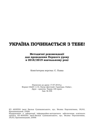 108
УКРАЇНА ПОЧИНАЄТЬСЯ З ТЕБЕ!
Методичні рекомендації
для проведення Першого уроку
в 2018/2019 навчальному році
Комп’ютерна верстка: С. Пляка
Підписано до друку 17.07.2018 р.
Формат 60х84 1/16. Папір офсетний. Гарнітура «Таймс».
Друк – принтер. Тираж 100 прим.
Зам. № 298
КЗ «КОІППО імені Василя Сухомлинського», вул. Велика Перспективна, 39/63,
Кропивницький, 25006
Віддруковано в лабораторії інформаційно-методичного забезпечення освітнього
процесу КЗ «КОІППО імені Василя Сухомлинського», вул. Велика Перспективна,
39/63, Кропивницький, 25006
 