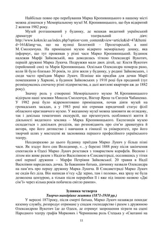 11
Найбільш повно про перебування Марка Кропивницького в нашому місті
можна дізнатися у Меморіальному музеї М. Кропивницького, що був відкритий
2 жовтня 1982 року.
Музей розташований у будинку, де мешкав видатний український
драматург і театральний діяч:
http://www.kokm.kr.ua/index.php?option=com_content&view=article&id=47&Itemi
d=161&lang=ua, що на вулиці Болотяній – Пролетарській, а нині
М. Смоленчука. На приміщенні музею відкрито меморіальну дошку, яка
інформує, що тут проживав у різні часи Марко Кропивницький. Будинок
належав Марфі Зайковській, яка доводилась тіткою Олександрі Вукотич,
першій дружині Марка Лукича. Подружжя мало двох дітей, це: Костя Вукотич
(прийомний син) та Марія Кропивницька. Оскільки Олександра померла рано,
коли їй було близько 30 років, то діти жили у будинку, у родині Зайковських, і
сюди часто приїздив Марко Лукич. Пізніше він придбав для дочки Марії
помешкання у Харкові, а будинок Зайковських у 1910 році був проданий (тут
розміщувались спочатку різні підприємства, а далі житлові квартири аж до 1882
року).
Значну роль у створенні Меморіального музею М. Кропивницького
відіграли наші земляки Микола Смоленчук, Віктор Ярош та Євгенія Чабаненко.
У 1982 році було відремонтовано приміщення, почав діяти музей на
громадських засадах, а у 1983 році він отримав юридичний статус філії
обласного краєзнавчого музею. У вказаному музеї можна замовити як оглядову,
так і декілька тематичних екскурсій, що презентують особливості життя й
діяльності видатного земляка – Марка Кропивницького. Експозиція музею
складається з декількох розділів, що розповідають про сім‘ю драматурга й
актора, про його дитинство і навчання в гімназії та університеті, про його
творчий шлях у мистецтві як засновника першого професійного українського
театру.
Неодноразово до цього будинку приїздив Марко Лукич у більш пізні
часи. Як згадує його син Володимир, «…у березні 1888 року після закінчення
спектаклів в Одесі Марко Лукич розстався з товариством корифеїв. Весною і
літом він живе разом з Надією Василівною в Єлисаветграді, оселившись у тітки
свої першої дружини – Марфи Петрівни Зайковської. 20 травня в Надії
Василівни народилась дочка. За бажанням батька, дівчинку назвали Олександра
на пам‘ять про першу дружину Марка Лукича. В Єлисаветграді Марко Лукич
не сидів без діла. Він написав п‘єсу «Де зерно, там і полова», яка зразу не була
дозволена цензурою, а тільки після переробки її і вже під іншою назвою «Дві
сім‘ї» через кілька років побачила світло рампи».
Зупинка четверта
Творчо-мандрівне життя (1871-1910 рр.)
У вересні 1871року, після смерті батька, Марко Лукич назавжди покидає
казенну службу, розпродує отримане у спадок господарство і разом з дружиною
Олександрою Вукотич їде до Одеси, де отримує запрошення зіграти на сцені
Народного театру графів Моркових і Чернишова роль Стецька у «Сватанні на
 