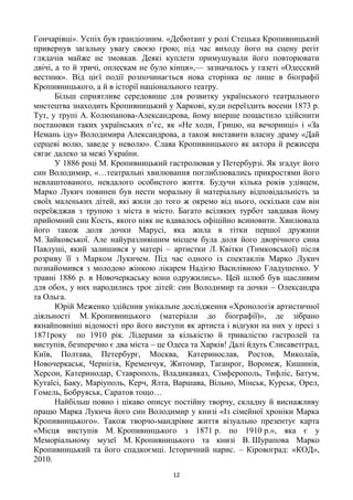 12
Гончарівці». Успіх був грандіозним. «Дебютант у ролі Стецька Кропивницький
привернув загальну увагу своєю грою; під час виходу його на сцену регіт
глядачів майже не змовкав. Деякі куплети примушували його повторювати
двічі, а то й тричі, оплескам не було кінця»,— зазначалось у газеті «Одесский
вестник». Від цієї події розпочинається нова сторінка не лише в біографії
Кропивницького, а й в історії національного театру.
Більш сприятливе середовище для розвитку українського театрального
мистецтва знаходить Кропивницький у Харкові, куди переїздить восени 1873 р.
Тут, у трупі А. Колюпанова-Александрова, йому вперше пощастило здійснити
постановки таких українських п‘єс, як «Не ходи, Грицю, на вечорниці» і «За
Немань іду» Володимира Александрова, а також виставити власну драму «Дай
серцеві волю, заведе у неволю». Слава Кропивницького як актора й режисера
сягає далеко за межі України.
У 1886 році М. Кропивницький гастролював у Петербурзі. Як згадує його
син Володимир, «…театральні хвилювання поглиблювались прикростями його
невлаштованого, невдалого особистого життя. Будучи кілька років удівцем,
Марко Лукич повинен був нести моральну й матеріальну відповідальність за
своїх маленьких дітей, які жили до того ж окремо від нього, оскільки сам він
переїжджав з трупою з міста в місто. Багато всіляких турбот завдавав йому
прийомний син Кость, якого ніяк не вдавалось офіційно всиновити. Хвилювала
його також доля дочки Марусі, яка жила в тітки першої дружини
М. Зайковської. Але найуразливішим місцем була доля його дворічного сина
Павлуші, який залишився у матері – артистки Л. Квітки (Тимковської) після
розриву її з Марком Лукичем. Під час одного із спектаклів Марко Лукич
познайомився з молодою жінкою лікарем Надією Василівною Гладушенко. У
травні 1886 р. в Новочеркаську вони одружились». Цей шлюб був щасливим
для обох, у них народились троє дітей: син Володимир та дочки – Олександра
та Ольга.
Юрій Меженко здійснив унікальне дослідження «Хронологія артистичної
діяльності М. Кропивницького (матеріали до біографії)», де зібрано
якнайповніші відомості про його виступи як артиста і відгуки на них у пресі з
1871року по 1910 рік. Лідерами за кількістю й тривалістю гастролей та
виступів, безперечно є два міста – це Одеса та Харків! Далі йдуть Єлисаветград,
Київ, Полтава, Петербург, Москва, Катеринослав, Ростов, Миколаїв,
Новочеркаськ, Чернігів, Кременчук, Житомир, Таганрог, Воронеж, Кишинів,
Херсон, Катеринодар, Ставрополь, Владикавказ, Сімферополь, Тифліс, Батум,
Кутаїсі, Баку, Маріуполь, Керч, Ялта, Варшава, Вільно, Мінськ, Курськ, Орел,
Гомель, Бобруяськ, Саратов тощо…
Найбільш повно і цікаво описує постійну творчу, складну й виснажливу
працю Марка Лукича його син Володимир у книзі «Із сімейної хроніки Марка
Кропивницького». Також творчо-мандрівне життя візуально презентує карта
«Місця виступів М. Кропивницького з 1871 р. по 1910 р.», яка є у
Меморіальному музеї М. Кропивницького та книзі В. Шурапова Марко
Кропивницький та його спадкоємці. Історичний нарис. – Кіровоград: «КОД»,
2010.
 