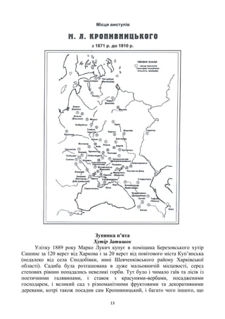 13
Зупинка п’ята
Хутір Затишок
Улітку 1889 року Марко Лукич купує в поміщика Березовського хутір
Сашине за 120 верст від Харкова і за 20 верст від повітового міста Куп‘янська
(недалеко від села Сподобівки, нині Шевченківського району Харківської
області). Садиба була розташована в дуже мальовничій місцевості, серед
степових рівнин попадались невеликі горби. Тут було і чимало гаїв та лісів із
поетичними галявинами, і ставок з красунями-вербами, посадженими
господарем, і великий сад з різноманітними фруктовими та декоративними
деревами, котрі також посадив сам Кропивницький, і багато чого іншого, що
 