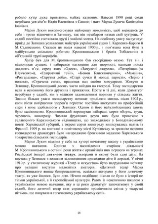 14
робило хутір дуже привітним, майже казковим. Навесні 1890 році сюди
переїхала уся сім‘я: Надія Василівна з Сашою і мати Марка Лукича Капітоліна
Іванівна.
Марко Лукич використовував найменшу можливість, щоб вирватись до
себе і трохи відпочити в Затишку, так він незабаром назвав свій хутірець. У
садибі постійно гостювали друзі і знайомі митця. На особливу увагу заслуговує
приїзд до Затишка уславлених майстрів української сцени І. Карпенка-Карого й
М. Садовського. Сталася ця подія навесні 1900 р., і пов‘язана вона була з
майбутньою спільною роботою Кропивницького і братів Тобілевичів в
об‘єднаній трупі корифеїв.
Хутір був для М. Кропивницького був своєрідною оазою. Тут він і
відпочивав душею, і набирався натхнення для творчості, написав понад
двадцять п‘єс, серед яких «Олеся», «Замулені джерела», «Титарівна» (за
Шевченком), «Супротивні течії», «Конон Блискавиченко», «Мамаша»,
«Розгардіяш», «Скрутна доба», «Старі сучки й молоді парості», «Зерно і
полова», «Страчена сила», працював над своїми мемуарами. Живучи в
Затишку, Кропивницький досить часто виїздив на гастролі. Тому господарство
вели в основному його дружина і прикажчик. Проте в ті дні, коли драматург
перебував у садибі, він з великим задоволенням поринав у сільське життя.
Значно більше уваги господарству починає приділяти митець після 1902 р.,
коли після погіршення здоров‘я перестає постійно виступати на професійній
сцені і живе здебільшого у Затишку. Одним із його найулюбленіших занять
було садівництво. Кропивницький вирощував найкращі сорти яблунь, груш,
черешень, винограду. Чимало фруктових дерев ним було привезено з
уславленого Каразинського садівництва, що знаходилось у Богодухівському
повіті Харківської губернії, а окремі сорти винограду виписувались навіть із
Франції. 1909 р. на виставці в повітовому місті Куп'янську за зразкове ведення
господарства драматурга було нагороджено бронзовою медаллю Харківського
товариства сільських господарів.
Марко Лукич відкрив у себе на хуторі початкову школу з українською
мовою навчання. Однією з маловідомих сторінок діяльності
М. Кропивницького в останні роки життя є організація ним першого на теренах
Російської імперії дитячого театру, акторами в якому були самі діти. На
вистави у Затишок з великим задоволенням приходили діти й дорослі. У січні
1910 р. у столичному журналі «Театр и искусство» було надруковано нотатку
про успішні виступи малолітніх аматорів. «Дитячий театр Марка
Кропивницького явище безпрецедентне, оскільки акторами у його дитячому
театрі, як уже йшлося, були діти. Нічого подібного ніколи не було в історії не
тільки української, а й європейської культури. Разом із невеличкою школою з
українською мовою навчання, яку в ці роки драматург започатковує у своїй
садибі, його дитячий театр стає справжнім промінчиком світла у «царстві
пітьми», що панувала в тогочасному українському селі».
 