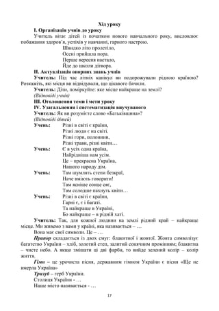 17
Хід уроку
І. Організація учнів до уроку
Учитель вітає дітей із початком нового навчального року, висловлює
побажання здоров‘я, успіхів у навчанні, гарного настрою.
Швидко літо пролетіло,
Осені прийшла пора.
Перше вересня настало,
Йде до школи дітвора.
ІІ. Актуалізація опорних знань учнів
Учитель: Під час літніх канікул ви подорожували рідною країною?
Розкажіть, які місця ви відвідували, що цікавого бачили.
Учитель: Діти, поміркуйте: яке місце найкраще на землі?
(Відповіді учнів)
ІІІ. Оголошення теми і мети уроку
ІV. Узагальнення і систематизація виучуваного
Учитель: Як ви розумієте слово «Батьківщина»?
(Відповіді дітей)
Учень: Різні в світі є країни,
Різні люди є на світі.
Різні гори, полонини,
Різні трави, різні квіти…
Учень: Є в усіх одна країна,
Найрідніша нам усім.
Це – прекрасна Україна,
Нашого народу дім.
Учень: Там шумлять степи безкраї,
Наче вміють говорити!
Там ясніше сонце сяє,
Там солодше пахнуть квіти…
Учень: Різні в світі є країни,
Гарні є, є і багаті.
Та найкраще в Україні,
Бо найкраще – в рідній хаті.
Учитель: Так, для кожної людини на землі рідний край – найкраще
місце. Ми живемо з вами у країні, яка називається – …
Вона має свої символи. Це – …
Прапор складається із двох смуг: блакитної і жовтої. Жовта символізує
багатство України – хліб, золотий степ, залитий сонячним промінням; блакитна
– чисте небо. А якщо змішати ці дві фарби, то вийде зелений колір – колір
життя.
Гімн – це урочиста пісня, державним гімном України є пісня «Ще не
вмерла Україна»
Тризуб – герб України.
Столиця України - …
Наше місто називається - …
 