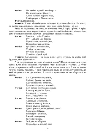 18
Учень: Ми любим древній наш Інгул –
Цю землю щедру і багату.
А нині йдемо в перший клас,
Щоб про усе побільше знати.
Фізкультхвилинка.
Учитель: Слово «Батьківщина» походить від слова «батько». Це земля,
на якій ви народилися, де народилися і ваші діди, і ваші батьки, і всі ми.
Якщо ви подивитесь на карту, то побачите гори, і моря, і річки. А крізь
наше вікно видно лише корпус школи, дерева, ігровий майданчик, вулицю. Але
саме з таких невеличких куточків і складається наша Батьківщина.
Учень: В мене в серці – Україна,
Тут – мій дім, моя родина.
Перше слово, перший крок,
Перший погляд до зірок.
Учень: Тут біжить моя стежина,
Усміхається калина.
Тут мені співає гай.
Україна – рідний край.
Учитель: Батьківщина – це наше рідне місто, вулиця, де стоїть твій
будинок, твоя рідна школа.
А чи задумувались ви, коли з‘явилася школа? Школа, виявляється, дуже
давня. Коли вона з‘явилася, стародавні греки називали її «схоле». Це було
місце, де проводили свій вільний час і могли чогось навчитись. А вчились вони
читати, писати, рахувати. У всій Україні діти ідуть до школи, яку люблять, до
якої звертаються, як до матінки. А давайте пригадаємо, як ми збиралися до
школи.
Учень: Ще й дзвіночок не дзвенів,
Шкільну форму сам надів,
Вдяг шкарпетки, черевики,
Глянув в дзеркало – великий!
Учень: Всіх ляльок в шухлядку склала,
В школу жодної не брала.
Відтепер я – учениця,
На «12» буду вчиться.
Учень: Вчора я в дворі ганяв,
А сьогодні учнем став.
Вчитись в школу я пішов,
Нових друзів я знайшов.
Учень: Дорогі учителі, чи подобаюсь, чи ні?
Ви мене не бійтеся,
Бешкетую – смійтеся,
В класі для порядку
Треба і розрядку.
Учень: Ох і довго я збирався
Перший раз у перший клас.
 