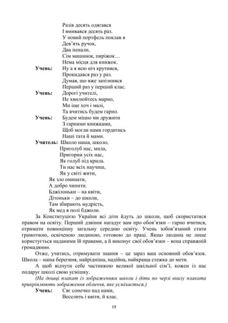 19
Разів десять одягався
І вмивався десять раз.
У новий портфель поклав я
Дев‘ять ручок,
Два пенали,
Сім машинок, пиріжок…
Нема місця для книжок.
Учень: Ну а я всю ніч крутився,
Прокидався раз у раз.
Думав, що вже запізнився
Перший раз у перший клас.
Учень: Дорогі учителі,
Не хвилюйтесь марно,
Ми іще хоч і малі,
Та вчитись будем гарно.
Учень: Будем міцно ми дружити
З гарними книжками,
Щоб могли нами гордитись
Наші тата й мами.
Учитель: Школо наша, школо,
Приголуб нас, мила,
Пригорни усіх нас,
Як голуб під крила.
Ти нас всіх научиш,
Як у світі жити,
Як зло оминати,
А добро чинити.
Бджілоньки – на квіти,
Дітоньки – до школи,
Там збирають мудрість,
Як мед в полі бджоли.
За Конституцією України всі діти йдуть до школи, щоб скористатися
правом на освіту. Перший дзвінок нагадує вам про обов‘язки – гарно вчитися,
отримати повноцінну загальну середню освіту. Учень зобов‘язаний стати
грамотною, освіченою людиною, готовою до праці. Якщо людина не лише
користується наданими їй правами, а й виконує свої обов‘язки – вона справжній
громадянин.
Отже, учитись, отримувати знання – це зараз ваш основний обов‘язок.
Школа – наша берегиня, найрідніша, надійна, найкраща стежка до мети.
А щоб відчути себе частинкою великої шкільної сім‘ї, кожен із нас
подарує школі свою усмішку.
(На дошці плакат із зображенням школи і діти по черзі внизу плаката
прикріплюють зображення обличчя, яке усміхається.)
Учень: Сяє сонечко над нами,
Веселить і квіти, й клас.
 