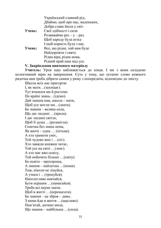 21
Український славний рід,
Дбаймо, щоб про нас, маленьких,
Добра слава йшла у світ.
Учень: Свої здібності і сили
Розвиваймо раз – у – раз.
Щоб народу була втіха
І щоб користь була з нас.
Учень: Все, що рідне, хай нам буде
Найдорожче і святе.
Рідна віра, рідна мова,
Рідний край наш над усе.
V. Закріплення вивченого матеріалу
Учитель: Урок наш наближається до кінця. І ми з вами складемо
колективний вірш на завершення. Суть у тому, що останнє слово кожного
рядочка вам треба дібрати самим у риму з попереднім, відповідно до змісту.
Школа всіх нас пригортає
І, як мати…(захищає).
Тут вчимося ми й ростемо
По країні знань…(ідемо).
Дай знання нам, школа – мати,
Щоб усе могли ми…(знати).
Бо знання – велика сила,
Що дає людині …(крила).
І дає людині світло,
Щоб її душа …(розквітла).
Сонечка без знань нема,
Як вночі – одна … (пітьма).
А хто грамоти уміє,
Той чудово жне і …(сіє).
Хто завжди книжки читає,
Той усе на світі …(знає).
А хто має вже освіту,
Той побачить більше …(світу).
Бо освіта – прехороша,
А знання – найлегша …(ноша).
Тож, ніколи не лінуйся,
А учися і …(тренуйся).
Наполегливо навчайся,
Бути першим …(намагайся).
Треба всі науки знати,
Щоб в житті …(перемагати).
Бо знання – це зброя – диво,
З ними йди в життя …(щасливо).
Пам‘ятай, дитино мила,
Що знання – найбільша …(сила).
 