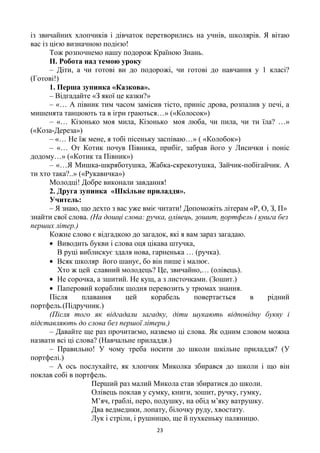 23
із звичайних хлопчиків і дівчаток перетворились на учнів, школярів. Я вітаю
вас із цією визначною подією!
Тож розпочнемо нашу подорож Країною Знань.
ІІ. Робота над темою уроку
– Діти, а чи готові ви до подорожі, чи готові до навчання у 1 класі?
(Готові!)
1. Перша зупинка «Казкова».
– Відгадайте «З якої це казки?»
– «… А півник тим часом замісив тісто, приніс дрова, розпалив у печі, а
мишенята танцюють та в ігри граються…» («Колосок»)
– «… Кізонько моя мила, Кізонько моя люба, чи пила, чи ти їла? …»
(«Коза-Дереза»)
– «… Не їж мене, я тобі пісеньку заспіваю…» ( «Колобок»)
– «… От Котик почув Півника, прибіг, забрав його у Лисички і поніс
додому…» («Котик та Півник»)
– «…Я Мишка-шкряботушка, Жабка-скрекотушка, Зайчик-побігайчик. А
ти хто така?..» («Рукавичка»)
Молодці! Добре виконали завдання!
2. Друга зупинка «Шкільне приладдя».
Учитель:
– Я знаю, що дехто з вас уже вміє читати! Допоможіть літерам «Р, О, З, П»
знайти свої слова. (На дошці слова: ручка, олівець, зошит, портфель і книга без
перших літер.)
Кожне слово є відгадкою до загадок, які я вам зараз загадаю.
Виводить букви і слова оця цікава штучка,
В руці виблискує здаля нова, гарненька … (ручка).
Всяк школяр його шанує, бо він пише і малює.
Хто ж цей славний молодець? Це, звичайно,… (олівець).
Не сорочка, а зшитий. Не кущ, а з листочками. (Зошит.)
Паперовий кораблик щодня перевозить у трюмах знання.
Після плавання цей корабель повертається в рідний
портфель.(Підручник.)
(Після того як відгадали загадку, діти шукають відповідну букву і
підставляють до слова без першої літери.)
– Давайте ще раз прочитаємо, назвемо ці слова. Як одним словом можна
назвати всі ці слова? (Навчальне приладдя.)
– Правильно! У чому треба носити до школи шкільне приладдя? (У
портфелі.)
– А ось послухайте, як хлопчик Миколка збирався до школи і що він
поклав собі в портфель.
Перший раз малий Микола став збиратися до школи.
Олівець поклав у сумку, книги, зошит, ручку, гумку,
М‘яч, граблі, перо, подушку, на обід м‘яку ватрушку.
Два ведмедики, лопату, білочку руду, хвостату.
Лук і стріли, і рушницю, ще й пухкеньку паляницю.
 