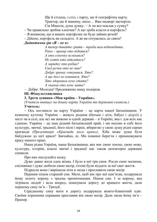 24
Ще й стілець, і стіл, і парту, ще й географічну карту.
Трактор, ще й машину, мило… Вже надворі звечоріло.
Сів Микола, дума думку: – А чи все поклав у сумку?
– Чи правильно зробив хлопчик? А що треба класти в портфель?
– Я впевнена, що в ваших портфелях не буде зайвих речей!
– Дійсно, портфель ви складете. А як ви готувались до свята?
Дидактична гра «Я – не я»
А тепер давайте грати – треба вам відповідати.
Рано – вранці хто піднявся?
А хто сонечку всміхався?
Не хотів хто одягатись?
А зарядку хто робив?
Свої ручки хто не мив?
Добре зранку готувався. Хто?
А ще досі не вмивався. Хто?
Хто здоровим хоче стати?
А знання хто хоче мати?
– Добре. Молодці! Продовжимо нашу подорож.
ІІІ. Фізкультхвилинка
3. Третя зупинка «Моя країна – Україна».
(Учитель вивішує на дошку карту України та державні символи.)
Учитель:
– Ось погляньте на карту України – це карта нашої Батьківщини. У
кожному куточку України – живуть родини (батьки і діти, бабусі і дідусі) у
місті чи в селі, але всі ми живемо в одній державі – в Україні, яка є для всіх нас
єдиною. Україна – це наш рідний батьківський край, і ми несемо в собі його
культуру, звичаї, традиції, його пісні і вірші, вбираємо у свою душу рідні серцю
краєвиди (Презентація «Краєвиди мого краю»). Хіба може душа бути
байдужою до цієї краси? Звичайно, ні. Ми повинні берегти і примножувати
красу нашого краю.
Наша рідна Україна, наша Батьківщина, яка має свою землю, свою мову,
культуру, історію, власні звичаї і традиції має також неповторні державні
символи.
Про них послухайте казку.
Дуже давно жила одна жінка. І було в неї три сини. Росли сини чесними,
сміливими і дуже любили свою матір, готові були віддати за неї своє життя.
Підросли вони і вирішили піти в люди і прославити свою матір.
Першим пішов старший син. Мати, щоб він про неї пам‘ятав, подарувала
йому золоту корону з трьома промінчиками. Пішов син. І за корону, яка
зігрівала людей і вела вперед, показувала дорогу до кращого життя, дали
першому сину ім‘я – Тризуб.
Середньому сину мати в дорогу подарувала жовто-блакитний одяг.
Своїми хорошими справами прославив він свою матір. Дали люди йому ім‘я –
Прапор.
 