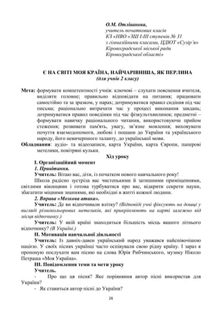 26
О.М. Отліванова,
учитель початкових класів
КЗ «НВО «ЗШ І-ІІІ ступенів № 31
з гімназійними класами, ЦДЮТ «Сузір’я»
Кіровоградської міської ради
Кіровоградської області»
Є НА СВІТІ МОЯ КРАЇНА, НАЙЧАРІВНІША, ЯК ПЕРЛИНА
(для учнів 2 класу)
Мета: формувати компетентності учнів: ключові – слухати пояснення вчителя,
виділяти головне; правильно відповідати на питання; працювати
самостійно та за зразком, у парах; дотримуватися правил сидіння під час
письма; раціонально витрачати час у процесі виконання завдань;
дотримуватися правил поведінки під час фізкультхвилинок; предметні –
формувати навичку раціонального читання, використовуючи прийом
стеження; розвивати пам'ять, увагу, зв‘язне мовлення; виховувати
почуття взаємодопомоги, любові і пошани до України та українського
народу, його невичерпного таланту, до української мови.
Обладнання: аудіо- та відеозаписи, карта України, карта Європи, паперові
метелики, повітряні кульки.
Хід уроку
І. Організаційний момент
1. Привітання.
Учитель: Вітаю вас, діти, із початком нового навчального року!
Школа радісно зустріла вас чистенькими й затишними приміщеннями,
світлими віконцями і готова турбуватися про вас, відкрити секрети науки,
збагатити міцними знаннями, які необхідні в житті кожної людини.
2. Вправа «Мозкова атака».
Учитель: Де ви відпочивали влітку? (Відповіді учні фіксують на дошці у
вигляді різнокольорових метеликів, які прикріплюють на карті залежно від
місця відпочинку.)
Учитель: У якій країні знаходиться більшість місць вашого літнього
відпочинку? (В Україні.)
ІІ. Мотивація навчальної діяльності
Учитель: Із давніх-давен український народ уважався найспівочішою
нацією. У своїх піснях українці часто оспівували свою рідну країну. І зараз я
пропоную послухати вам пісню на слова Юрія Рибчинського, музику Ніколо
Петраша «Моя Україна».
ІІІ. Повідомлення теми та мети уроку
Учитель.
- Про що ця пісня? Яке порівняння автор пісні використав для
України?
- Як ставиться автор пісні до України?
 