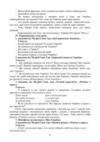 27
- Прочитаймо фрагмент пісні, саджаючи кожне слово в човник разом.
- Заспіваймо пісню всі разом.
- Чи можна погодитися з автором пісні у тому, що Україна
«найчарівніша», як перлина? Так, тому що Україна дуже гарна країна.
- Але нашій державі довелося пройти довгий, важкий, тернистий шлях,
для того, щоб стати незалежною державою, такою, в якій ми зараз живемо.
- Тому Мудра Сова радить запам‘ятати визначну дату для нашої
держави.
- Опрацювання пам‘ятки про незалежність України (24 серпня 1991 р.)
ІV. Опрацювання теми уроку
1 завдання від Мудрої Сови. Гра «Дай правильну відповідь»
Учитель.
– В якій країні ми живемо? Столиця України?
– Як називається головна річка України?
– Які гори є в Україні?
– Як називається наш рідний край?
– Які країни Європи є сусідами України?
2 завдання від Мудрої Сови. Гра «Державні символи України»
Учитель.
 Які державні символи ви знаєте? Якого кольору прапор? Що означає
кожен колір? Давайте перевіримо, чи ви праві. (Відео про прапор України.)
 Що означає тризуб? Давайте перевіримо вашу відповідь. (Відео про
герб України.)
 Як називається гімн України? Хто його склав? Хто написав музику до
гімну? Як треба поводитися, коли ми чуємо гімн України? Давайте виконаємо
цю урочисту пісню.(Відеокараоке «Гімн України».)
3 завдання від Мудрої Сови. Гра «З’єднай прислів’я». (Робота в
парах.)
Учитель.
– У кожного із вас лежать картки із завданням. З‘єднайте початок
прислів‘я з кінцівкою. Розтлумачте зміст.
Рідна земля там і під ялиною рай.
Без верби й калини - і в жмені гріє.
Де рідний край, нема України.
– Як ви розумієте ці прислів‘я? Які народні символи України згадано в
цих прислів‘ях?
Отже, народними символами українців є батьківська хата і святий хліб,
вишитий рушник і материнська пісня, верба і калина, і хрещатий барвінок,
дивовижна писанка, вірний своєму краю лелека. Усі вони – наші давні та добрі
обереги. (Учитель показує ілюстровані малюнки.)
V. Відеофізкультхвилинка «Моя Україна»
4 завдання від Мудрої Сови. Гра «Закінчи рядок». (Робота в парах.)
Учитель.
– Я буду зачитувати вірш, а ви маєте дібрати найбільш вдале слово і
закінчити його.)
 