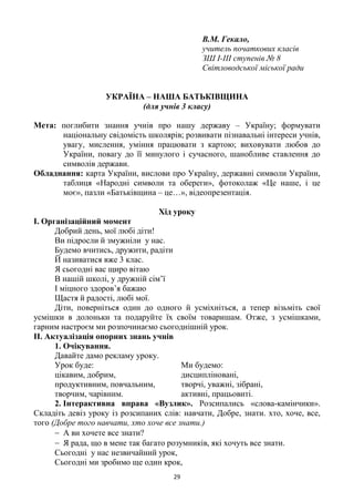 29
В.М. Гекало,
учитель початкових класів
ЗШ І-ІІІ ступенів № 8
Світловодської міської ради
УКРАЇНА – НАША БАТЬКІВЩИНА
(для учнів 3 класу)
Мета: поглибити знання учнів про нашу державу – Україну; формувати
національну свідомість школярів; розвивати пізнавальні інтереси учнів,
увагу, мислення, уміння працювати з картою; виховувати любов до
України, повагу до її минулого і сучасного, шанобливе ставлення до
символів держави.
Обладнання: карта України, вислови про Україну, державні символи України,
таблиця «Народні символи та обереги», фотоколаж «Це наше, і це
моє», пазли «Батьківщина – це…», відеопрезентація.
Хід уроку
І. Організаційний момент
Добрий день, мої любі діти!
Ви підросли й змужніли у нас.
Будемо вчитись, дружити, радіти
Й називатися вже 3 клас.
Я сьогодні вас щиро вітаю
В нашій школі, у дружній сім‘ї
І міцного здоров‘я бажаю
Щастя й радості, любі мої.
Діти, поверніться один до одного й усміхніться, а тепер візьміть свої
усмішки в долоньки та подаруйте їх своїм товаришам. Отже, з усмішками,
гарним настроєм ми розпочинаємо сьогоднішній урок.
ІІ. Актуалізація опорних знань учнів
1. Очікування.
Давайте дамо рекламу уроку.
Урок буде: Ми будемо:
цікавим, добрим, дисципліновані,
продуктивним, повчальним, творчі, уважні, зібрані,
творчим, чарівним. активні, працьовиті.
2. Інтерактивна вправа «Вузлик». Розсипались «слова-камінчики».
Складіть девіз уроку із розсипаних слів: навчати, Добре, знати. хто, хоче, все,
того (Добре того навчати, хто хоче все знати.)
А ви хочете все знати?
Я рада, що в мене так багато розумників, які хочуть все знати.
Сьогодні у нас незвичайний урок,
Сьогодні ми зробимо ще один крок,
 