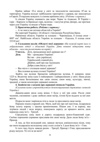 31
Країна займає 32-е місце у світі за чисельністю населення, 47-ме за
територією. Україна володіє найбільшою територією з держав, що знаходяться
в Європі. Її кордони межують із сімома країнами світу. (Робота з картою.)
Із півдня Україну омивають два моря: Чорне та Азовське. В Україні є
гори – Карпати та Кримські гори, велична і могутня річка Дніпро, що протікає
через усю Україну та впадає в Чорне море.
2. Практична робота. (Робота з картою.)
А чи знаєте ви скільки областей в Україні?
На території України є 24 області і Автономна Республіка Крим.
Найменша область України за площею – Чернівецька, її площа сягає –
8097 км². Найбільша область України за площею – Одеська, її площа сягає
33310 км².
3. Складання пазлів «Області моєї держави» (На кожній парті пазл із
зображенням однієї з областей України. Діти повинні відшукати певну
область – пазл та розмістити на карті.)
Учитель. Діти, громадянами якої держави ми є?
Діти. Ми – громадяни України!
Всі ми – діти українські,
Український славний рід,
Дбаймо, щоб про нас маленьких
Добра слава йшла у світ!
Яке місто є столицею нашої держави?
Яка головна вулиця столиці України?
Знайте, що вулиця Хрещатик найкоротша вулиця, її довжина лише
1225 м. Водночас вона одна із найширших і найкрасивіших у світі. Наша рідна
Україна, наша Батьківщина має свою землю, свою мову, культуру, звичаї,
традиції, а також неповторні державні символи.
4. Знайомство з казкою про державні символи України.
(Слухання казки супроводжується демонструванням державних символів
України.)
Давним-давно жила одна жінка. І було у неї три сини. Росли сини
чесними, сміливими і дуже любили свою матір, готові були віддати за неї своє
життя.
Підросли вони і вирішили піти в люди та прославити свою матір.
Першим пішов старший син. Мати, щоб він про неї пам‘ятав, подарувала
йому золоту корону з трьома промінчиками. Пішов син. І за корону, яка
зігрівала людей і вела вперед, показувала дорогу до кращого життя, дали
першому сину ім‘я – Тризуб.
Середньому сину мати в дорогу подарувала жовто-блакитний одяг.
Своїми хорошими справами прославив він свою матір. Дали люди йому ім‘я –
Прапор.
А там, де був молодший син, завжди звучала дзвінкоголоса пісня, тому
що мати подарувала молодшому сину голос солов‘я. І дали йому ім‘я – Гімн.
Із того часу йдуть завжди разом – Тризуб, Прапор і Гімн, прославляючи
рідну матусю. То хто ж ця мати?
 