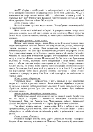 33
Ан-225 «Мрія» – найбільший та найпотужніший у світі транспортний
літак, створений київським конструкторським бюро імені Антонова. Ан-225 з
максимальною спорядженою масою 640 т є найважчим літаком у світі. У
листопаді 2004 року Міжнародна федерація повітроплавання внесла Ан-225 у
«Книгу рекордів Гіннеса» за його 240 рекордів.
Третя зупинка «Сіль».
Без солі не може прожити жодна людина. Її видобувають по всьому світі,
і в Україні також.
Наші запаси солі найбільші в Європі. А утворена соляна печера стала
настільки великою, що в ній навіть літали на повітряній кулі. Нашої солі дуже
багато. Якщо посипати нею всю планету, то вона вкриється сіллю наче сніжною
ковдрою.
Четверта зупинка «Гасова лампа».
Перша у світі гасова лампа – наша. Коли ще не було електричних ламп,
люди користувалися свічками. Їхнього світла було замало для того, аби ввечері
гратися, малювати чи читати. Наш винахідник придумав лампу, у яку
заливалась рідина – гас. Вона була яскравою і швидко стала популярною у світі.
Пам‘ятник винахідникам гасової лампи створили львівський дизайнер Михайло
Москаль та скульптор Володимир Цісарик. Розташовується пам‘ятник біля
входу в ресторан «Гасова лямпа». Незворушний Ян Зег сидить на бронзовому
стільчику за столом, шухлядка якого відсувається і куди можна лишити
монетку, аби, як говорить повір‘я, повернутись до міста Лева. Навпроти нього –
вільний стілець, на спинці якого коротко написана історія виникнення гасової
лампи. Сидячи на стільці, мимоволі задумуєшся – а де ж Ігнатій Лукасевич? А
він перехилився через вікно другого поверху кам‘яниці і махає рукою,
стараючись привернути увагу Яна Зега, який спостерігає за львів‘янами та
гостями міста.
П’ята зупинка «Чорнозем».
Українська земля – найродючіша у світі, оскільки в нас знаходиться
чверть всіх запасів чорнозему планети. Якщо правильно обробляти чорнозем,
то на ньому виростає найбільша кількість врожаю. У давні часи, коли землі не
обробляли, висота рослин була така висока, що не можна було побачити
вершника на коні.
Шоста зупинка «Заповідник «Асканія-Нова».
В Україні існує дивний степ, жодного разу не ораний, дикий. Хазяйнують
там не люди, а тварини. І називається заповідник «Асканія–Нова».
Розташований біля смт Асканія-Нова Чаплинського району Херсонської
області. Заповідник був заснований в 1874 році Фрідріхом Фальц-Фейном.
Там вільно живуть тварини з усього світу. Зебри з зубрами, дикі коні
Пржевальського, рідкісні рослини, птахи та комахи. «Асканія–Нова» – один з
найстаріших та найвідоміших заповідників у світі, з унікальним і чарівним
світом.
Сьома зупинка «Щедрик».
Різдвяний настрій усьому світу дарує українська мелодія «Щедрик».
Уперше пісню, написану композитором Миколою Леонтовичем, було виконано
 