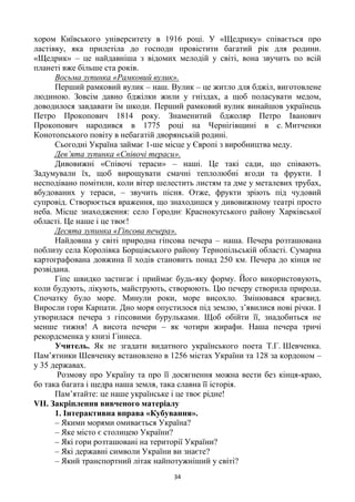 34
хором Київського університету в 1916 році. У «Щедрику» співається про
ластівку, яка прилетіла до господи провістити багатий рік для родини.
«Щедрик» – це найдавніша з відомих мелодій у світі, вона звучить по всій
планеті вже більше ста років.
Восьма зупинка «Рамковий вулик».
Перший рамковий вулик – наш. Вулик – це житло для бджіл, виготовлене
людиною. Зовсім давно бджілки жили у гніздах, а щоб поласувати медом,
доводилося завдавати їм шкоди. Перший рамковий вулик винайшов українець
Петро Прокопович 1814 року. Знаменитий бджоляр Петро Іванович
Прокопович народився в 1775 році на Чернігівщині в с. Митченки
Конотопського повіту в небагатій дворянській родині.
Сьогодні Україна займає 1-ше місце у Європі з виробництва меду.
Дев’ята зупинка «Співочі тераси».
Дивовижні «Співочі тераси» – наші. Це такі сади, що співають.
Задумували їх, щоб вирощувати смачні теплолюбні ягоди та фрукти. І
несподівано помітили, коли вітер шелестить листям та дме у металевих трубах,
вбудованих у тераси, – звучить пісня. Отже, фрукти зріють під чудовий
супровід. Створюється враження, що знаходишся у дивовижному театрі просто
неба. Місце знаходження: село Городнє Краснокутського району Харківської
області. Це наше і це твоє!
Десята зупинка «Гіпсова печера».
Найдовша у світі природна гіпсова печера – наша. Печера розташована
поблизу села Королівка Борщівського району Тернопільській області. Сумарна
картографована довжина її ходів становить понад 250 км. Печера до кінця не
розвідана.
Гіпс швидко застигає і приймає будь-яку форму. Його використовують,
коли будують, лікують, майструють, створюють. Цю печеру створила природа.
Спочатку було море. Минули роки, море висохло. Змінювався краєвид.
Виросли гори Карпати. Дно моря опустилося під землю, з‘явилися нові річки. І
утворилася печера з гіпсовими бурульками. Щоб обійти її, знадобиться не
менше тижня! А висота печери – як чотири жирафи. Наша печера тричі
рекордсменка у книзі Гіннеса.
Учитель. Як не згадати видатного українського поета Т.Г. Шевченка.
Пам‘ятники Шевченку встановлено в 1256 містах України та 128 за кордоном –
у 35 державах.
Розмову про Україну та про її досягнення можна вести без кінця-краю,
бо така багата і щедра наша земля, така славна її історія.
Пам‘ятайте: це наше українське і це твоє рідне!
VІІ. Закріплення вивченого матеріалу
1. Інтерактивна вправа «Кубування».
– Якими морями омивається Україна?
– Яке місто є столицею України?
– Які гори розташовані на території України?
– Які державні символи України ви знаєте?
– Який транспортний літак найпотужніший у світі?
 