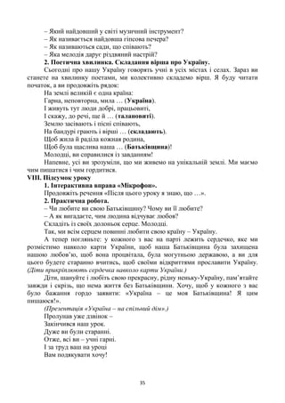 35
– Який найдовший у світі музичний інструмент?
– Як називається найдовша гіпсова печера?
– Як називаються сади, що співають?
– Яка мелодія дарує різдвяний настрій?
2. Поетична хвилинка. Складання вірша про Україну.
Сьогодні про нашу Україну говорять учні в усіх містах і селах. Зараз ви
станете на хвилинку поетами, ми колективно складемо вірш. Я буду читати
початок, а ви продовжіть рядок:
На землі великій є одна країна:
Гарна, неповторна, мила … (Україна).
І живуть тут люди добрі, працьовиті,
І скажу, до речі, ще й … (талановиті).
Землю засівають і пісні співають,
На бандурі грають і вірші … (складають).
Щоб жила й раділа кожная родина,
Щоб була щаслива наша … (Батьківщина)!
Молодці, ви справилися із завданням!
Напевне, усі ви зрозуміли, що ми живемо на унікальній землі. Ми маємо
чим пишатися і чим гордитися.
VІІІ. Підсумок уроку
1. Інтерактивна вправа «Мікрофон».
Продовжіть речення «Після цього уроку я знаю, що …».
2. Практична робота.
– Чи любите ви свою Батьківщину? Чому ви її любите?
– А як вигадаєте, чим людина відчуває любов?
Складіть із своїх долоньок серце. Молодці.
Так, ми всім серцем повинні любити свою країну – Україну.
А тепер погляньте: у кожного з вас на парті лежить сердечко, яке ми
розмістимо навколо карти України, щоб наша Батьківщина була захищена
нашою любов‘ю, щоб вона процвітала, була могутньою державою, а ви для
цього будете старанно вчитись, щоб своїми відкриттями прославити Україну.
(Діти прикріплюють сердечка навколо карти України.)
Діти, шануйте і любіть свою прекрасну, рідну неньку-Україну, пам‘ятайте
завжди і скрізь, що нема життя без Батьківщини. Хочу, щоб у кожного з вас
було бажання гордо заявити: «Україна – це моя Батьківщина! Я цим
пишаюся!».
(Презентація «Україна – на спільний дім».)
Пролунав уже дзвінок –
Закінчився наш урок.
Дуже ви були старанні.
Отже, всі ви – учні гарні.
І за труд ваш на уроці
Вам подякувати хочу!
 