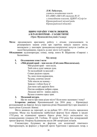36
Л.М. Табальчук,
учитель початкових класів
КЗ «НВО «ЗШ І-ІІІ ступенів № 31
з гімназійними класами, ЦДЮТ «Сузір’я»
Кіровоградської міської ради
Кіровоградської області»
ЩИРО УКРАЇНУ УМІЄМ ЛЮБИТИ,
А В РАЗІ ПОТРЕБИ – І ЗАХИСТИТИ!
(Урок Мужності для учнів 3 класу)
Мета: продовжувати краєзнавчу роботу з дітьми; узагальнювати та
розширювати знання учнів про героїчне минуле нашого міста;
виховувати у школярів громадянсько-патріотичні почуття (любов до
малої Батьківщини, гордість за своє місто та її героїв).
Обладнання: аудіоапаратура; олівці, папір, книга В. Шурапова «Гавроші з
Балашівки».
Хід заходу
I. Оголошення теми і мети
1. «Мій рідний край – моя оселя» (Світлана Ніколаєвська).
Мій рідний край – моя оселя,
Твій спів в душі завжди луна.
Ти мелодійний та веселий –
Співає радісно струна.
Ти, наче пісня журавлина,
Чудова, сонячна земля!
Тебе ніколи не покину –
Завжди з тобою буду я!
Для мене цей дарунок Бога
Постав сапфіром добрих справ.
Людське життя – важка дорога.
Вузька стежина серед трав.
2. Мозковий штурм.
- Що ви знаєте про наше рідне місто? Коли воно засновано і чому?
Історична довідка: Кропивницький (до 2016 року – Кіровоград)
розташований на берегах Інгулу (притока річки Південний Буг) при впадінні в
нього річок Сугоклея і Біянка.
Місто виникло на території, де на рубежі XV—XVI століть зародилося
козацтво. Місце під будівництво майбутньої фортеці було обрано в грудні
1752 року на підвищенні правого берега річки Інгул експедицією під
командуванням генерала І.Ф. Глєбова. 30 липня 1752 року був затверджений
проект фортеці. Охорону будівництва несли 200 запорізьких козаків.
Єлиcаветград будувався як фортеця для колонізації північного
Причорномор'я, як форпост у боротьбі проти Туреччини і кримських татар, а
 