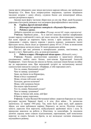 37
також проти гайдамаків: саме звідси виступило царське військо, яке зруйнувало
Запорізьку Січ. Вона була неприступною твердинею, здатною витримати
численні штурми і довгу облогу, служила базою для концентрації військ,
здатних розгромити ворога.
Земляні вали форту частково збереглися до сих пір. Форт, який будувався
упродовж п'яти років уважався тоді шедевром фортифікаційного мистецтва.
II. Героїка Другої світової війни
1. Відеоперегляд архівних матеріалів «Окупація Кіровограда».
2. Робота в групах.
Доберіть синоніми до слова війна. (Розмир, воєнні дії, свари, ворожнеча)
Учитель: Пройшли роки… Та в пам‘яті поколінь навічно закарбувався
подвиг народу в найтяжчій із воєн, які знало людство. Довготривалим і важким
був шлях народів до перемоги. Крізь вогонь і кров запеклих боїв, крізь
страждання і смерть, гіркоту поразок і радість перемог, залишаючи тисячі
братських могил, йшли люди до травневого ранку 45-го!..У боях за визволення
міста Кіровограда загинули понад 36 тисяч радянських воїнів.
Пам‘ять про них увічнена в меморіальних дошках, пам‘ятниках, що
зведені у місті. Пригадайте, діти, де вони розташовані.
3. Робота в парах «Меморіальні місця краю». (Відповіді учнів.)
Учитель: Роками, десятиліттями вдивлявся в закам‘янілі обличчя,
сподіваючись знайти свого батька, поет-земляк Курганський Анатолій
Порфирович. Свого батька він ніколи не бачив, оскільки пішов батько на війну
ще до народження сина. При випадковій зустрічі на залізничному вокзалі
односельчани навздогін гукнули: «Порфире, в тебе народився син!».
Хто ти, скажи, Невідомий солдат?
Чом ти завмер, зупинився?
Знаю, що йшов ти на Кіровоград,
Може в Інгул задивився?
Може, пітьма тобі шлях застеля
Холодом, дротом колючим?
Може, тебе зупинила Земля
Поглядом горя болючим?
Хто ти, скажи, Невідомий солдат?
Чом ти завмер, зупинився?
Може, ти батько мій, може, мій брат
В бронзу важку перелився.
Учитель: У роки Великої Вітчизняної війни з ворогом боролися не тільки
регулярні частини Червоної Армії, а й діти. Діти війни… Їх дитинство
закінчилось 22 червня 1941 року. Так, вони були дуже малі, щоб держати
зброю, але вони наближали омріяну Перемогу, як могли. Підлітки стояли
замість дорослих біля верстатів, відбудовували зруйновані міста і села. Їх
примусово вивозили на роботи в Німеччину та концтабори. За покликом
дитячих сердець вони ставали підпільниками, партизанами, щоб помститися
ворогові за смерть батьків та братів, за всі нелюдські злочини німецького
окупаційного режиму.
 