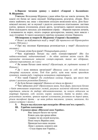 38
4. Виразне читання уривку з повісті «Гавроші з Балашівки»
В. Шурапова.
Учитель: Володимир Шурапов у роки війни був ще зовсім дитиною. На
власні очі бачив всі жахи окупації: бомбардування, розстріли, облави. Його
книга знайомить нас лише з невеликим епізодом визволення міста. Діти бала-
шівської околиці, які за окупації з радістю допомагали підпільникам: листівки
клеїли, зривали оголошення, різали дроти, зустрічають нарешті визволителів.
Вони відкладають нагальну для виживання справу – збирання мерзлих качанів,
і незважаючи на мороз, носять снаряди артилеристам, машину яких вивели з
ладу гітлерівці. Із такого щоденного героїзму складався літопис Перемоги.
Обговорення за твором В. Шурапова «Гавроші з Балашівки»
 Коли і де відбуваються події у творі? (Це трапилося під Кіровоградом
узимку 1944 року.)
 Про яку околицю Кіровограда розповідається у творі? (Балашівську
околицю.)
 Скільки дітям було років? (Чотирнадцять років.)
 Чим відрізнявся Петько від своїх хлопців-гаврошів? (Він був
найписьменніший, найначитаніший – до війни закінчив шість класів. Він
верховодив околишньою ватагою хлопців-гаврошів, таких же обідраних,
латаних-перелатаних, як і сам.)
 Як назвав Петько свою ватагу? (Організація, як гордовито називає її
Петька.)
 Де і коли виникла організація? (Виникла сама по собі тільки-но
гітлерівці окупували місто. Тоді біля греблі, куди вони часто приходили
купатися, ловити рибу, і вирішили називатися гаврошівцями.)
 Хто такий Гаврош? (Їм сподобався хлопець Гаврош, про якого так
цікаво і захоплено розповідав Петько.)
 Де були батьки гаврошів? (Батьки всі пішли на фронт.)
 Чим займалися діти? (Проколювали шини, били фари, випускали бензин
з баків автомашин непроханих гостей, рахували залізничні військові ешелони,
передавали записки до табору військовополонених, чи комусь відносили на
квартиру борошно, хліб, молоко, коржі, мамалигу, бинти чи якийсь одяг,
розклеювали листівки, зривали ворожі оголошення, розсипали по дорозі цвяхи,
різали телефонні дроти – це вони робили таємничо, зухвало, захоплено, без
усякого остраху і жалю.)
5. Роздум над відгуком про екскурсію «Вічна пам’ять героям!».
III. Героїчне сьогодення
1. Слухання вірша «Військові сини України».
Вже занадто багато ми чуємо
Кожен день про кроки війни.
І навряд чи ми спокій відчуємо,
Поки гинуть Вкраїни сини.
Прокидається наша людина
Лише з думкою, кожного дня:
– Стала мирна моя Україна…
 
