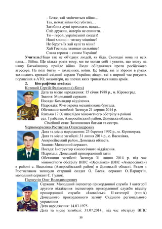 39
– Боже, хай закінчиться війна…
Так, немає війни без убитих…
Загиблих душі приходять назад…
Сліз дружин, матерів не спинити…
Ти – герой, український солдат!
Наші хлопці – титану міцніше!
Не беруть їх хай кулі та міни!
Хай Господь захищає сильніше!
Слава героям – синам України!
Учитель:Ніщо так не об‘єднує людей, як біда. Сьогодні вона на всіх
одна… Війна. Ще кілька років тому, ми не могли собі і уявити, що знову на
нашу Батьківщину прийде війна. Люди об‗єдналися проти російського
агресора. На полі битви – захисники, воїни. Це бійці, які зі зброєю в руках
захищають крихкий східний кордон України; лікарі, які в мирний час рятують
поранених в АТО; волонтери, на плечах яких тримається наша армія.
2. Біографічна довідка:
Котовий Сергій Феліксович («Кот»)
Дата та місце народження: 15 січня 1988 р., м. Кіровоград.
Звання: Молодший сержант.
Посада: Командир відділення.
Підрозділ: 93-я окрема механізована бригада.
Обставини загибелі: Загинув 21 серпня 2014 р.
близько 17.00 внаслідок мінометного обстрілу в районі
сел. Грабське, Амвросіївський район, Донецька область.
Сімейний стан: Залишилися батьки та сестра.
Черноморченко Ростислав Олександрович
Дата та місце народження: 23 березня 1992 р., м. Кіровоград.
Дата та місце загибелі: 31 липня 2014 р., с. Василівка,
Амвросіївський район, Донецька область.
Звання: Молодший сержант.
Посада: Інструктор кінологічного відділення.
Підрозділ: Донецький прикордонний загін
Обставини загибелі: Загинув 31 липня 2014 р. під час
мінометного обстрілу ВІПС «Василівка» (ВПС «Амвросіївка»)
в районі с. Василівка (Амвросіївський район) в Донецькій області. Разом з
Ростиславом загинули старший солдат О. Басак, сержант О. Паршутін,
молодший сержант С. Гулюк.
Паршутін Олег Володимирович
Сержант. Молодший інспектор прикордонної служби 1 категорії
другого відділення інспекторів прикордонної служби відділу
прикордонної служби «Іловайськ» ІІ категорії (тип А)
Донецького прикордонного загону Східного регіонального
управління
Дата народження: 14.03.1975.
Дата та місце загибелі: 31.07.2014., під час обстрілу ВІПС
 