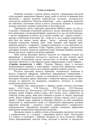 4
Слово до вчителя
Особливе значення в системі роботи педагога з формування цінностей
дітей належить проведенню Першого уроку, який за змістом та формами його
організації є уроком розвитку патріотичних почуттів, громадянського
становлення особистості. Почуття патріотизму – одна з провідних цінностей,
що забезпечує включення молоді в життя суспільства, визначає її соціальну
позицію, внутрішнє душевне задоволення та життєвий успіх.
Ураховуючи гнучку структурну організацію Першого уроку, де учні та
їх родини є активними учасниками урочистого заходу, пропонуємо планувати
його проведення у нестандартній формі, зважаючи на те, що для дітей цей день
є святом повернення до школи, як до рідної домівки. Це – радість зустрічі з
друзями, улюбленими вчителями. Це – надія на те, що в новому навчальному
році буде все інакше, значно краще… Звідси – радісний настрій дітей,
емоційне піднесення, бажання діяти. Тому важливо, щоб Перший урок
пройшов урочисто, з яскравими і цікавими моментами та став поштовхом до
подальшої роботи з вивчення історії України, рідного краю, усвідомлення
школярами спільних цінностей української нації, викликав бажання дізнатися
більше про життя і творчість видатних українців.
Нова освітня філософія орієнтує педагогів на створення ситуації для
формування у вихованців діяльнісного ставлення до всіх аспектів життя
суспільства, усвідомлення власної причетності до розвитку держави. Тож
основний лейтмотив та ідея Першого уроку сформульовано в назві збірника –
«Україна починається з тебе!». Тематика Першого уроку в контексті
запропонованого напряму, а також форми і методи його проведення можуть
бути різноманітними і мають стати творчим доробком кожного педагога.
Ретельна підготовка вчителя сприятиме толерантності засвоєння й
аналізу історичної інформації, забезпечить впровадження інтерактивних і
діалогових форм взаємодії з учнями та спонукатиме їх до вивчення історико-
культурної спадщини країни. Важливим є особистий приклад педагога, його
погляди та практичні дії, відвертість, емоційність, оптимізм та активна
патріотична позиція вчителя.
Основний зміст представлених у збірнику уроків учителів початкових
класів В.М. Гекало, Л.М. Табальчук, Н.М. Зеленяк, О.О. Полякова,
О.М. Отліванова, В.Г. Пономаренко, Н.О. Савенко, В.П. Чампай спрямували на
пізнання історії України, рідного краю, своєї вулиці, дому, спираючись на
здобутий дітьми досвід, який вони отримали в родині та закладі дошкільної
освіти. Вдало підібрані педагогами українські легенди, народні пісні й думи,
уривки з віршів, казки, перекази та повчання сприяють не лише емоційному
піднесенню та зацікавленості дітей, а й забезпечують формування основних
моральних цінностей – людяності, гідності, справедливості, толерантності,
відповідальності. Передбачено музичний супровід, відповідне оформлення
приміщення, використання національної символіки.
Виховання поваги та любові в учнів до Батьківщини неодмінно пов‘язано
з ознайомленням їх з історією і традиціями рідного краю. Підготовлені
Л.А. Гайдою та розміщені у збірнику матеріали до уроку-мандрівки «Марко
Лукич Кропивницький: пам‘ятні місця, пов‘язані із життям та діяльністю»
 