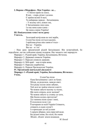 42
2. Вправа «Мікрофон». Моя Україна - це…
– Є багато країн на землі,
В них – озера, річки і долини.
Є країни великі й малі,
Та найкраща завжди – Батьківщина.
– У всьому світі, кожен зна,
Є Батьківщина лиш одна.
І в нас вона одна-єдина –
Це наша славна Україна!
III. Повідомлення теми і мети уроку
Учитель.
Золотавий вечір впав на тихі верби,
Солов‘їна пісня ллється вдалині,
І мрійлива річка між гаями в‘ється –
Все це – Україна.
Все це – я і ти!
– Наш урок присвячений рідній Батьківщині. Він незвичайний, бо
передбачає, що ми здійснимо цікаву подорож. Нас чекають такі маршрути:
Маршрут 1. Рідний край, Україна, Батьківщина, Вітчизна.
Маршрут 2. Державні символи України.
Маршрут 3. Народні символи держави.
Маршрут 4. Мій край − моя історія жива.
Маршрут 5. Народна скарбничка.
Маршрут 6. Поради Президентові України.
IV. Організація навчальної діяльності
Маршрут 1 «Рідний край, Україна, Батьківщина, Вітчизна».
Учень.
Солов‘їна пісня
Одна Батьківщина і двох не буває.
Місця, де родилися, завжди святі.
Хто рідну оселю свою забуває,
Той долі не знайде ніколи в житті.
Чи можна забути малому ту пісню,
Що мати співала, коли засинав?
Чи можна забути ту стежку до хати,
Що босим колись протоптав?
Тут мамина пісня лунає і нині,
Її підхопили поля і гаї,
Її вечорами по всій Україні Співають,
співають в садах солов‘ї.
І я припадаю до неї устами
І серцем вбираю, мов спраглий води.
Без рідної мови, без пісні, без мами
Збідніє, збідніє земля назавжди.
М. Бакай
 