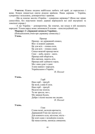 43
Учитель: Кожна людина найбільше любить той край, де народилась і
живе. Кожен пишається своєю рідною країною. Наша держава − Україна,
суверенна і незалежна, демократична і правова.
– Що ж означає вислів «Україна − суверенна держава»? (Вона має право
самостійно, без втручання інших держав вирішувати всі свої внутрішні та
зовнішні справи.)
– А ще Україна − демократична. Це означає, що влада в ній належить
народові. Тільки народ може змінювати її основи – конституційний лад.
Маршрут 2 «Державні символи України».
(Повідомлення учнів про державну символіку.)
Учень.
Прапор
Прапор - це державний символ,
Він є в кожної держави.
Це для всіх – ознака сили,
Це для всіх – ознака слави.
Синьо-жовтий прапор маєм:
Синє – небо, жовте – жито.
Прапор свій оберігаєм,
Він святиня, знають діти.
Прапор свій здіймаєм гордо,
Ми з ним дужі і єдині.
З ним навіки є народом.
Українським в Україні.
Н. Поклад
Учень.
Герб
Наш герб – тризуб.
Це воля, слава й сила.
Наш герб – тризуб.
Недоля нас косила.
Та ми зросли, ми є,
Ми завжди будем,
Добро і пісню несемо ми людям.
Н. Поклад
Учень.
Гімн
Слова палкі, мелодія врочиста.
Державний Гімн ми знаємо усі.
Для кожного села, містечка, міста –
Це клич один з мільйонів голосів.
Це наша клятва, заповідь священна.
 