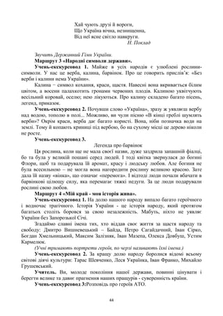 44
Хай чують друзі й вороги,
Що Україна вічна, незнищенна,
Від неї ясне світло навкруги.
Н. Поклад
Звучить Державний Гімн України.
Маршрут 3 «Народні символи держави».
Учень-екскурсовод 1. Майже в усіх народів є улюблені рослини-
символи. У нас це верба, калина, барвінок. Про це говорить прислів‘я: «Без
верби і калини нема України».
Калина − символ кохання, краси, щастя. Навесні вона вкривається білим
цвітом, а восени палахкотить гронами червоних плодів. Калиною уквітчують
весільний коровай, оселю; нею лікуються. Про калину складено багато пісень,
легенд, приказок.
Учень-екскурсовод 2. Почувши слово «Україна», зразу ж уявляєш вербу
над водою, тополю в полі... Можливо, ви чули пісню «В кінці греблі шумлять
верби»? Окрім краси, верба дає багато користі. Вона, ніби позначка води на
землі. Тому й копають криниці під вербою, бо на сухому місці це дерево ніколи
не росте.
Учень-екскурсовод 3.
Легенда про барвінок
Ця рослина, коли ще не мала своєї назви, дуже заздрила запашній фіалці,
бо та була у великій пошані серед людей. І тоді квітка звернулася до богині
Флори, щоб та подарувала їй аромат, красу і людську любов. Але богиня не
була всесильною – не могла вона нагородити рослину великою красою. Зате
дала їй назву «вінка», що означає «перемога». І відтоді люди почали вбачати в
барвінкові цілющу силу, яка перемагає тяжкі недуги. За це люди подарували
рослині свою любов.
Маршрут 4 «Мій край - моя історія жива».
Учень-екскурсовод 1. На долю нашого народу випало багато героїчного
і водночас трагічного. Історія України - це історія народу, який протягом
багатьох століть боровся за свою незалежність. Мабуть, ніхто не уявляє
України без Запорозької Січі.
Згадаймо славні імена тих, хто віддав своє життя за щастя народу та
свободу: Дмитро Вишневецький – Байда, Петро Сагайдачний, Іван Сірко,
Богдан Хмельницький, Максим Залізняк, Іван Мазепа, Олекса Довбуш, Устим
Кармелюк.
(Учні тримають портрети героїв, по черзі називають їхні імена.)
Учень-екскурсовод 2. За кращу долю народу боролися відомі всьому
світові діячі культури: Тарас Шевченко, Леся Українка, Іван Франко, Михайло
Грушевський.
Учитель. Ви, молоде покоління нашої держави, повинні цінувати і
берегти велике та давнє прагнення наших пращурів - суверенність країни.
Учень-екскурсовод 3:Розповідь про героїв АТО.
 