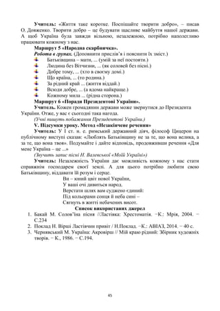 45
Учитель: «Життя таке коротке. Поспішайте творити добро», – писав
О. Довженко. Творити добро – це будувати щасливе майбуття нашої держави.
А щоб Україна була завжди вільною, незалежною, потрібно наполегливо
працювати кожному з нас.
Маршрут 5 «Народна скарбничка».
Робота в групах. (Доповнити прислів‘я і пояснити їх зміст.)
Батьківщина – мати, ... (умій за неї постояти.)
Людина без Вітчизни, ... (як соловей без пісні.)
Добре тому, ... (хто в своєму домі.)
Що країна, ... (то родина.)
За рідний край ... (життя віддай.)
Всюди добре, ... (а вдома найкраще.)
Кожному мила ... (рідна сторона.)
Маршрут 6 «Поради Президентові України».
Учитель. Кожен громадянин держави може звернутися до Президента
України. Отже, у вас є сьогодні така нагода.
(Учні пишуть побажання Президентові України.)
V. Підсумки уроку. Метод «Незакінчене речення»
Учитель: У І ст. н. е. римський державний діяч, філософ Цицерон на
публічному виступі сказав: «Люблять Батьківщину не за те, що вона велика, а
за те, що вона твоя». Подумайте і дайте відповідь, продовживши речення «Для
мене Україна – це ...»
(Звучить запис пісні Н. Валевської «Моїй Україні»)
Учитель: Незалежність України дає можливість кожному з нас стати
справжнім господарем своєї землі. А для цього потрібно любити свою
Батьківщину, віддавати їй розум і серце.
Ви – юний цвіт нової України,
У ваші очі дивиться народ.
Верстати шлях вам суджено єдиний:
Під кольорами сонця й неба сині –
Сягнуть в житті небачених висот.
Список використаних джерел
1. Бакай М. Солов‘їна пісня //Ластівка: Хрестоматія. −К.: Мрія, 2004. −
С.234
2. Поклад Н. Вірші Ластівчин привіт / Н.Поклад. −К.: АВІАЗ, 2014. − 40 с.
3. Чернявський М. Україна: Акровірш // Мій краю рідний: Збірник художніх
творів. − К., 1986. − С.194.
 