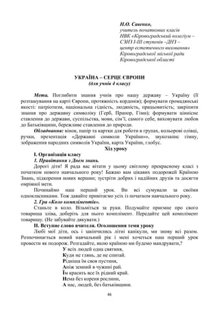 46
Н.О. Савенко,
учитель початкових класів
НВК «Кіровоградський колегіум –
СЗНЗ І-ІІІ ступенів –ДНЗ –
центр естетичного виховання»
Кіровоградської міської ради
Кіровоградської області
УКРАЇНА – СЕРЦЕ ЄВРОПИ
(для учнів 4 класу)
Мета. Поглибити знання учнів про нашу державу – Україну (її
розташування на карті Європи, протяжність кордонів); формувати громадянські
якості: патріотизм, національна гідність, людяність, працьовитість; закріпити
знання про державну символіку (Герб, Прапор, Гімн); формувати ціннісне
ставлення до держави, суспільства, мови, сім‘ї, самого себе, виховувати любов
до Батьківщини, бережливе ставлення до природи.
Обладнання: вінок, папір та картки для роботи в групах, кольорові олівці,
ручки, презентація «Державні символи України»», звукозапис гімну,
зображення народних символів України, карта України, глобус.
Хід уроку
І. Організація класу
1. Привітання з Днем знань.
Дорогі діти! Я рада вас вітати у цьому світлому прекрасному класі з
початком нового навчального року! Бажаю вам цікавих подорожей Країною
Знань, підкорення нових вершин; зустріти добрих і надійних друзів та досягти
омріяної мети.
Починаймо наш перший урок. Ви всі сумували за своїми
однокласниками. Тож давайте привітаємо усіх із початком навчального року.
2. Гра «Коло компліментів».
Станьте в коло. Візьміться за руки. Подумайте приємне про свого
товариша зліва, доберіть для нього комплімент. Передайте цей комплімент
товаришу. (Не забувайте дякувати.)
ІІ. Вступне слово вчителя. Оголошення теми уроку
Любі мої діти, ось і закінчились літні канікули, ми знову всі разом.
Розпочинається новий навчальний рік і мені хочеться наш перший урок
провести як подорож. Розгадайте, якою країною ми будемо мандрувати,?
У всіх людей одна святиня,
Куди не глянь, де не спитай.
Рідніша їм своя пустиня,
Аніж земний в чужині рай.
Їм красить все їх рідний край.
Нема без кореня рослини,
А нас, людей, без батьківщини.
 