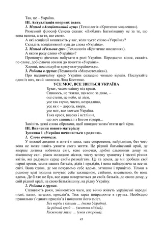 47
Так, це – Україна.
ІІІ. Актуалізація опорних знань
1. Метод «Асоціативний кущ» (Технологія «Критичне мислення»).
Римський філософ Сенека сказав: «Люблять Батьківщину не за те, що
вона велика, а за те, що своя».
А які асоціації виникають у вас, коли чуєте слово «Україна»?
Складіть асоціативний кущ до слова «Україна».
2. Метод «Рольова гра» (Технологія «Критичне мислення»).
А якого роду слово «Україна»?
Пропоную дівчатам побувати в ролі України. Передаючи вінок, скажіть
по слову, добираючи ознаки до поняття «Україна».
Хлопці, поаплодуйте красуням-україночкам.
3. Робота в групах (Технологія «Мнемотехніка»).
Про надзвичайну красу України складено чимало віршів. Послухайте
один із них, який написала Ліна Костенко.
УСЕ МОЄ, ВСЕ ЗВЕТЬСЯ УКРАЇНА
Буває, часом сліпну від краси.
Спинюсь, не тямлю, що воно за диво, –
оці степи, це небо, ці ліси,
усе так гарно, чисто, незрадливо,
усе як є – дорога, явори,
усе моє, все зветься Україна.
,
що хоч спинись і з Богом говори...
Замініть деякі слова образами, щоб швидше запам‘ятати цей вірш.
ІІІ. Вивчення нового матеріалу
Зупинка 1 «Україна починається з родини».
1. Слово вчителя.
У кожної людини в житті є щось таке сокровенне, найрідніше, без чого
вона не може навіть уявити свого життя. Це рідний батьківський край, де
вперше дитина побачила світ, ясне сонечко, дрібні сльозинки дощу на
віконному склі, ріжок молодого місяця, чисту зелену травичку і тисячі різних
квітів, які радували серце своїм розмаїттям. Це та земля, де ми зробили свої
перші кроки, земля наших батьків, дідів і прадідів, і вона найдорожча за все на
світі. Вона єдина, де ми почуваємо себе вдома, затишно і привітно. Тільки в
рідному краї людина почуває себе захищеною, стійкою, впевненою, бо вона
вдома. Де б хто не був, все одно повертається до своїх батьків, до свого дому, у
свій рідний край, на свою Батьківщину, на рідну Україну.
2. Робота в групах.
Спливають роки, змінюються часи, але вічно живуть українські народні
пісні, казки, загадки, прислів‘я. Тож зараз попрацюєте в групах. Необхідно
правильно з‘єднати прислів‘я і пояснити його зміст.
Без верби і калини … (нема України).
За рідний край … (життя віддай).
Кожному мила … (своя сторона).
 