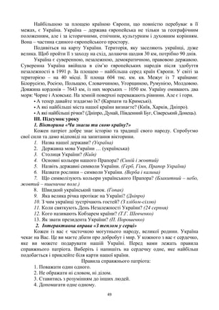 49
Найбільшою за площею країною Європи, що повністю перебуває в її
межах, є Україна. Україна – держава європейська не тільки за географічним
положенням, але і за історичними, етнічним, культурним і духовним корінням.
Вона – частина єдиного європейського простору.
Подивіться на карту України. Територія, яку заселяють українці, дуже
велика. Щоб пройти її з заходу на схід, долаючи щодня 30 км, потрібно 90 днів.
Україна є суверенною, незалежною, демократичною, правовою державою.
Суверенна Україна ввійшла в сім‘ю європейських народів після здобуття
незалежності в 1991 р. За площею – найбільша серед країн Європи. У світі за
територією – на 40 місці. Її площа 604 тис. км. кв. Межує із 7 країнами:
Білорусією, Росією, Польщею, Словаччиною, Угорщиною, Румунією, Молдовою.
Довжина кордонів – 7643 км, із них морських – 1050 км. Україну омивають два
моря: Чорне і Азовське. На земній поверхні переважають рівнини. Але є і гори.
 А тепер давайте згадаємо їх? (Карпати та Кримські).
 А які найбільші міста нашої країни визнаєте? (Київ, Харків, Дніпро).
 А які найбільші річки? (Дніпро, Дунай, Південний Буг, Сіверський Донець).
ІІІ. Підсумок уроку
1. Вікторина «Чи знаєш ти свою країну?»
Кожен патріот добре знає історію та традиції свого народу. Спробуємо
свої сили та дамо відповіді на запитання вікторини.
1. Назва нашої держави? (Україна)
2. Державна мова України … (українська)
3. Столиця України? (Київ)
4. Основні кольори нашого Прапора? (Синій і жовтий)
5. Назвіть державні символи України. (Герб, Гімн, Прапор України)
6. Назвати рослини – символи України. (Верба і калина)
7. Що символізують кольори українського Прапора? (Блакитний – небо,
жовтий – пшеничне поле.)
8. Швидкий український танок. (Гопак)
9. Яка велика річка протікає на Україні? (Дніпро)
10. З чим українці зустрічають гостей? (З хлібом-сіллю)
11. Коли святкують День Незалежності України? (24 серпня)
12. Кого називають Кобзарем країни? (Т.Г. Шевченко)
13. Як звати президента України? (П. Порошенко)
2. Інтерактивна вправа «З теплом у серці»
Кожен із вас є часточкою могутнього народу, великої родини. Україна
чекає на Вас. Це ви маєте дбати про добробут і мир. У кожного з вас є сердечко,
яке ви можете подарувати нашій Україні. Перед вами лежать правила
справжнього патріота. Виберіть і напишіть на сердечку одне, яке найбільш
подобається і приклейте біля карти нашої країни.
Правила справжнього патріота:
1. Поважати один одного.
2. Не ображати ні словом, ні ділом.
3. Ставитись з розумінням до інших людей.
4. Допомагати одне одному.
 