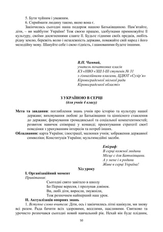 50
5. Бути чуйним і уважним.
6. Сприймати людину такою, якою вона є.
Закінчилась сьогодні наша подорож нашою Батьківщиною. Пам‘ятайте,
діти, – ви майбутнє України! Тож своєю працею, здобутками примножуйте її
культуру, своїми досягненнями славте її. Будьте гідними своїх предків, любіть
рідну землю, бережіть волю і незалежність держави, поважайте свій народ і його
мелодійну мову. Шануйте себе і свою гідність, і шанованими будете іншими.
В.П. Чампай,
учитель початкових класів
КЗ «НВО «ЗШ І-ІІІ ступенів № 31
з гімназійними класами, ЦДЮТ «Сузір’я»
Кіровоградської міської ради
Кіровоградської області»
З УКРАЇНОЮ В СЕРЦІ
(для учнів 4 класу)
Мета та завдання: поглиблення знань учнів про історію та культуру нашої
держави; виховування любові до Батьківщини та ціннісного ставлення
до держави; формування громадянської та соціальної компетентностей;
розвиток навичок співпраці у команді; проектування стратегії своєї
поведінки з урахуванням інтересів та потреб інших.
Обладнання: карта України; ілюстрації, малюнки учнів; зображення державної
символіки; Конституція України; мультимедійні засоби.
Епіграф:
В серці кожної людини
Місце є для Батьківщини.
А у мене і в родини
Живе в серці Україна!
Хід уроку
І. Організаційний момент
Привітання:
Сьогодні свято завітало в школу
Бо Перше вересня, і пролунав дзвінок.
Ви, любі діти, виросли, змужніли,
Тож розпочнем найперший наш урок.
ІІ. Актуалізація опорних знань
1. Вступне слово вчителя: Діти, ось і закінчились літні канікули, ми знову
всі разом. Рада бачити всіх здоровими, веселими, щасливими. Святково та
урочисто розпочався сьогодні новий навчальний рік. Нехай він буде плідним,
 