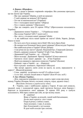 52
4. Вправа «Мікрофон».
– Діти, у руках я тримаю «чарівний» мікрофон. Він допоможе пригадати,
що ми знаємо про Україну.
– Що таке держава? (Країна, в якій ми живемо)
– У якій державі ми живемо? (В Україні)
– Хто ми за національністю? (Українці)
– Хто є господарем нашої країни ? (Народ)
– Хто є главою держави ? (Президент)
– Про що говорить дата 24 серпня 1991р.? (Проголошено незалежність
України)
– Державною мовою України є … ? (Українська мова)
– Яка площа України? (603,7 тисячі км3.)
– Яке місто є столицею нашої держави? (Київ)
– А які найбільші міста нашої країни ви знаєте? (Київ, Харків, Дніпро,
Одеса та інші)
– На честь кого було названо місто Київ? (На честь брата Кия)
– Як називається Основний Закон нашої держави? (Конституція України)
– Яка найбільша річка в Україні? (Річка Дніпро)
– А які річки ви ще знаєте? (Дунай, Південний Буг, Сіверський Донець)
– Назвіть державні символи України? (Герб, Гімн, Прапор)
– Державний Герб України – це… (Тризуб)
– Якого кольору Державний Прапор України? (Синьо-жовтого)
– Урочиста пісня нашої держави – це… (Гімн України)
– Який кущ вважають народним символом України? (Калина)
– Найвищі гори в Україні – це… (Карпати)
– Кого в родині називають берегинею? (Матусю)
– Що матері дарують своїм дітям на щастя, на долю, виряджаючи в
дорогу? (Вишитий рушник)
– З чим українці зустрічають гостей? (З хлібом-сіллю)
– А хто знає, скільки людей живе в Україні? (Біля 45 млн. осіб.)
5. Гра «Опиши Україну».
– Діти, передаючи мікрофон по колу, скажіть гарні слова про рідну
неньку Україну (безкрая, багата, гостинна, співуча, горда, дружна тощо.)
(Виходить дівчинка в українському одязі)
Я – Україна, одна з найбільших держав у Європі. Я маю свої символи,
традиції, мову і талановитий народ, який протягом багатьох віків боровся і
бореться за незалежність своєї держави. 24 серпня 1991 року я здобула
незалежність. Мій народ заявив про себе, як про велику націю.
Я – українка!
Живу в Україні, на вільній, єдиній моїй Батьківщині,
Де все мені в радість: ліси і садки.
Озера й річки,і глибокі ставки,
Лани неосяжні, і гори, й долини,
Цвіт білосніжний у лузі калини.
В душі моїй солодко грає сопілка,
 