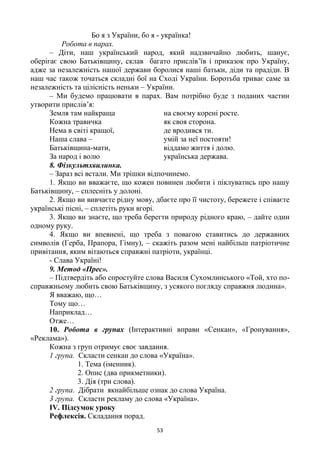 53
Бо я з України, бо я - українка!
Робота в парах.
– Діти, наш український народ, який надзвичайно любить, шанує,
оберігає свою Батьківщину, склав багато прислів‘їв і приказок про Україну,
адже за незалежність нашої держави боролися наші батьки, діди та прадіди. В
наш час також точаться складні бої на Сході України. Боротьба триває саме за
незалежність та цілісність неньки – України.
– Ми будемо працювати в парах. Вам потрібно буде з поданих частин
утворити прислів‘я:
Земля там найкраща на своєму корені росте.
Кожна травичка як своя сторона.
Нема в світі кращої, де вродився ти.
Наша слава – умій за неї постояти!
Батьківщина-мати, віддамо життя і долю.
За народ і волю українська держава.
8. Фізкультхвилинка.
– Зараз всі встали. Ми трішки відпочинемо.
1. Якщо ви вважаєте, що кожен повинен любити і піклуватись про нашу
Батьківщину, – сплесніть у долоні.
2. Якщо ви вивчаєте рідну мову, дбаєте про її чистоту, бережете і співаєте
українські пісні, – сплетіть руки вгорі.
3. Якщо ви знаєте, що треба берегти природу рідного краю, – дайте один
одному руку.
4. Якщо ви впевнені, що треба з повагою ставитись до державних
символів (Герба, Прапора, Гімну), – скажіть разом мені найбільш патріотичне
привітання, яким вітаються справжні патріоти, українці.
- Слава Україні!
9. Метод «Прес».
– Підтвердіть або спростуйте слова Василя Сухомлинського «Той, хто по-
справжньому любить свою Батьківщину, з усякого погляду справжня людина».
Я вважаю, що…
Тому що…
Наприклад…
Отже…
10. Робота в групах (Інтерактивні вправи «Сенкан», «Гронування»,
«Реклама»).
Кожна з груп отримує своє завдання.
1 група. Скласти сенкан до слова «Україна».
1. Тема (іменник).
2. Опис (два прикметники).
3. Дія (три слова).
2 група. Дібрати якнайбільше ознак до слова Україна.
3 група. Скласти рекламу до слова «Україна».
ІV. Підсумок уроку
Рефлексія. Складання порад.
 