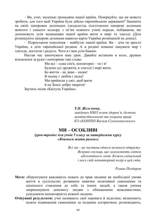 54
– Ви, учні, маленькі громадяни нашої країни. Поміркуйте, що ви можете
зробити, для того щоб Україна була дійсно європейською державою? Запишіть
на своїх паперових долоньках (заздалегідь підготовлені паперові долоньки
жовтого і синього кольору з ім‘ям кожного учня) поради, побажання, які
допоможуть усім мешканцям нашої країни жити в мирі та злагоді (Діти
розміщують паперові долоньки навколо карти України розміщеній на дошці).
– Підростаюче покоління – майбутнє нашої країни. Ви – діти не просто
України, а діти європейської родини. А в родині повинні панувати мир і
злагода, достаток і радість. Чого я і вам усім бажаю.
Настав час закінчувати наш урок. Давайте встанемо в коло, дружно
візьмемося за руки і повторимо такі слова:
Ми всі – одна сім′я, неповторні – ти і я!
Будемо усі дружити, в злагоді і мирі жити.
Бо життя – це диво – казка!
В ньому є любов і ласка!
Ми прийшли у світ, щоб жити
й на Землі добро творити!
Звучить пісня «Квітуча Україна».
Т.П. Желєзнова,
завідувач НМЛ основ здоров’я, безпеки
життєдіяльності та охорони праці
КЗ «КОІППО Василя Сухомлинського»
МИ – ОСОБЛИВІ
(урок-тренінг для учнів 5 класу за матеріалами курсу
«Вчимося жити разом»)
Всі ми – це частини одного великого вітражу.
Яскраві скельця, що заломлюють світло
абсолютного генія. Кожен унікальний
і несе свій неповторний колір в цей світ.
Роман Поздоров
Мета: обґрунтувати важливість поваги до прав людини як необхідної умови
життя в суспільстві; розвивати навички позитивної самооцінки та
ціннісного ставлення до себе та інших людей, а також уміння
запропонувати допомогу людям з обмеженими можливостями;
усвідомити неповторність кожної людини.
Очікувані результати: учні називають свої переваги й недоліки; визначають
шляхи підвищення самооцінки за поданим алгоритмом; розповідають,
 