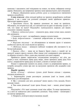 56
написане і наклеюють свої очікування на плакат, на якому зображено контур
дерева. Повідомте, що наприкінці тренінгу вони проаналізують свої очікування.
4. Вправа «Прийняття правил роботи групи за контрактом» (визначити
правила для роботи).
Слово вчителя: «Для спільної роботи на тренінгу розробляють особливі
правила. І ми з вами для успішної співпраці також приймемо правила».
Орієнтовні правила групи:
• Приходити вчасно. Це правило допомагає не лише на тренінгах.
Обговоріть, як почувається той, хто запізнюється на урок чи важливу зустріч. А
той, хто чекає на нього? Підсумуйте: пунктуальність корисна для ваших
стосунків з іншими людьми.
• Правило «піднесеної руки» – підносити руку, якщо хочеш щось сказати
або доповнити.
• Говорити по черзі – не перебивати, уважно слухати інших.
• Бути доброзичливими – ставитися доброзичливо до інших учасників,
поважати їх.
• Зберігати таємниці – не обговорювати за межами групи ті моменти
особистого життя, які стали відомі на тренінгу.
• «Мобільна тиша» – вимкнути мобільні телефони або поставити їх на
беззвучний режим.
• Правило «Пас» – якщо ви не бажаєте брати участь у певній грі чи
дискусії, можете просто сказати «Пас» (якщо учні зловживають цим правилом,
то обмежте кількість «Пас», один-два учасники для однієї вправи).
Прийняття правил закріпляємо «підписанням контракту»: всі діти, що
сидять в колі, піднімають праву руку вверх, лівою тримають праву руку біля
плеча і, направляючи праву руку на плакат, ставлять в повітрі підпис.
Плакат із правилами залиште на дошці, стежте за дотриманням правил, за
потреби нагадуйте учням про них на наступних тренінгах або додавайте нові
правила.
Перебіг тренінгу
Бесіда «Спільне – відмінне» (учити дітей бачити спільне і відмінне,
цінувати відмінності).
1. Запропонуйте учням розглянути долоньки (свої та інших дітей).
Запитання для обговорення:
Що є спільним для всіх долоньок? (вони мають п‘ять пальців, білого
кольору тощо);
Чим вони різняться? (одні трохи більші, інші – менші, різної форми
тощо).
Підсумуйте: «Усі наші долоньки схожі між собою. Та якщо придивитись,
то у світі не знайдеться двох однакових долоньок. Тому кожна – неповторна і
по-своєму прекрасна».
2. Попросіть дітей розглянути малюнок людей:
 