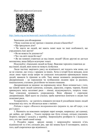 58
Перегляд соціальної реклами
http://autta.org.ua/ua/materials/ material/Kanadska-sots-alna-reklama/
Запитання для обговорення:
• Чому хлопчик не міг гратися з іншими дітьми в баскетбол?
• Що придумали діти?
• Чи знаєте ви людей, які мають певні вади чи інші особливості, що
утруднюють їхнє життя?
• Як ви можете їм допомогти?
• Чи є на світі люди без вад?
• Як ми повинні ставитися до вад інших людей? (Коли другові не дається
математика, якщо бабуся недочуває тощо)
Підсумуйте: «Ідеальних людей не буває. Важливо терпляче ставитися до
вад інших людей, яких вони не можуть позбутися.
Люди частіше звертають увагу на відмінності, які існують між ними, але
це не означає, що хтось є кращим за інших. Хоча в історії були випадки, коли
люди лише через колір шкіри чи соціальне походження принижували інших
людей, вважали їх гіршими за себе. Таке явище називають дискримінацією.
Дискримінація – це порушення чи позбавлення людини прав за расовою,
національною, статевою, релігійною чи іншою ознаками.
Дискримінація не виникає на порожньому місці. Вона починається з того,
що певній групі людей (дівчатам, хлопцям, дорослим, старим, чорним, білим)
приписують якісь негативні риси – лінощі, недоумкуватість, хитрість тощо.
Таке ставлення називають упередженим. Воно ображає і спричиняє
дискримінацію. Щоб цього не сталося, треба навчитися помічати в людях їхні
позитивні риси.
Толерантність – це здатність поважати погляди й уподобання інших людей
незалежно від того, чи збігаються вони з твоїми».
Робота в парах «Вчимося толерантності» (шукати те, що об‘єднує, а не
роз‘єднує)
1. Напишіть на невеликих папірцях парні номери, наприклад: дві одиниці,
дві двійки, дві трійки ... Усього папірців має бути стільки, скільки учасників.
Згорніть папірці і складіть у коробку. Запропонуйте розібрати їх і відшукати
того, хто має такий самий номер.
2. Роздайте парам аркуші паперу і запропонуйте записати п‘ять
відмінностей та п‘ять спільних рис, про які можна було б поговорити, замість
того, щоб сперечатися про відмінності.
 