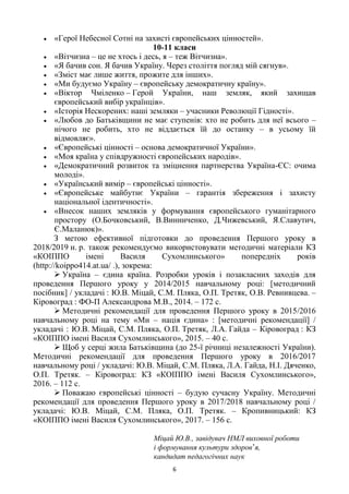 6
«Герої Небесної Сотні на захисті європейських цінностей».
10-11 класи
«Вітчизна – це не хтось і десь, я – теж Вітчизна».
«Я бачив сон. Я бачив Україну. Через століття погляд мій сягнув».
«Зміст має лише життя, прожите для інших».
«Ми будуємо Україну – європейську демократичну країну».
«Віктор Чміленко – Герой України, наш земляк, який захищав
європейський вибір українців».
«Історія Нескорених: наші земляки – учасники Революції Гідності».
«Любов до Батьківщини не має ступенів: хто не робить для неї всього –
нічого не робить, хто не віддається їй до останку – в усьому їй
відмовляє».
«Європейські цінності – основа демократичної України».
«Моя країна у співдружності європейських народів».
«Демократичний розвиток та зміцнення партнерства Україна-ЄС: очима
молоді».
«Український вимір – європейські цінності».
«Європейське майбутнє України – гарантія збереження і захисту
національної ідентичності».
«Внесок наших земляків у формування європейського гуманітарного
простору (О.Бочковський, В.Винниченко, Д.Чижевський, Я.Славутич,
Є.Маланюк)».
З метою ефективної підготовки до проведення Першого уроку в
2018/2019 н. р. також рекомендуємо використовувати методичні матеріали КЗ
«КОІППО імені Василя Сухомлинського» попередніх років
(http://koippo414.at.ua/ .), зокрема:
 Україна – єдина країна. Розробки уроків і позакласних заходів для
проведення Першого уроку у 2014/2015 навчальному році: [методичний
посібник] / укладачі : Ю.В. Міцай, С.М. Пляка, О.П. Третяк, О.В. Ревнивцева. –
Кіровоград : ФО-П Александрова М.В., 2014. – 172 с.
 Методичні рекомендації для проведення Першого уроку в 2015/2016
навчальному році на тему «Ми – нація єдина» : [методичні рекомендації] /
укладачі : Ю.В. Міцай, С.М. Пляка, О.П. Третяк, Л.А. Гайда – Кіровоград : КЗ
«КОІППО імені Василя Сухомлинського», 2015. – 40 с.
 Щоб у серці жила Батьківщина (до 25-ї річниці незалежності України).
Методичні рекомендації для проведення Першого уроку в 2016/2017
навчальному році / укладачі: Ю.В. Міцай, С.М. Пляка, Л.А. Гайда, Н.І. Дяченко,
О.П. Третяк. – Кіровоград: КЗ «КОІППО імені Василя Сухомлинського»,
2016. – 112 с.
 Поважаю європейські цінності – будую сучасну Україну. Методичні
рекомендації для проведення Першого уроку в 2017/2018 навчальному році /
укладачі: Ю.В. Міцай, С.М. Пляка, О.П. Третяк. – Кропивницький: КЗ
«КОІППО імені Василя Сухомлинського», 2017. – 156 с.
Міцай Ю.В., завідувач НМЛ виховної роботи
і формування культури здоров‘я,
кандидат педагогічних наук
 