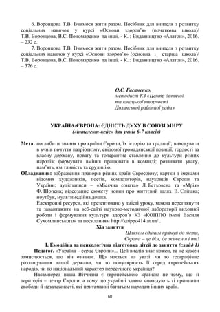 60
6. Воронцова Т.В. Вчимося жити разом. Посібник для вчителя з розвитку
соціальних навичок у курсі «Основи здоров‘я» (початкова школа)/
Т.В. Воронцова, В.С. Пономаренко та інші. - К. : Видавництво «Алатон», 2016.
– 232 с.
7. Воронцова Т.В. Вчимося жити разом. Посібник для вчителя з розвитку
соціальних навичок у курсі «Основи здоров‘я» (основна і старша школа)/
Т.В. Воронцова, В.С. Пономаренко та інші. - К. : Видавництво «Алатон», 2016.
– 376 с.
О.С. Гасаненко,
методист КЗ «Центр дитячої
та юнацької творчості
Долинської районної ради»
УКРАЇНА-ЄВРОПА: ЄДНІСТЬ ДУХУ В СОЮЗІ МИРУ
(«інтелект-кейс» для учнів 6-7 класів)
Мета: поглибити знання про країни Європи, їх історію та традиції; виховувати
в учнів почуття патріотизму, свідомої громадянської позиції, гордості за
власну державу, повагу та толерантне ставлення до культури різних
народів; формувати вміння працювати в команді; розвивати увагу,
пам‘ять, кмітливість та ерудицію.
Обладнання: зображення прапорів різних країн Євросоюзу; картки з іменами
відомих художників, поетів, композиторів, науковців Європи та
України; аудіозаписи – «Місячна соната» Л. Бетховена та «Мрія»
Ф. Шопена; відеозапис сюжету новин про життєвий шлях В. Сліпака;
ноутбук, мультимедійна дошка.
Електронні ресурси, які презентовано у змісті уроку, можна переглянути
та завантажити на веб-сайті науково-методичної лабораторії виховної
роботи і формування культури здоров‘я КЗ «КОІППО імені Василя
Сухомлинського» за посиланням http://koippo414.at.ua/ .
Хід заняття
Шляхом єдиним прямуй до мети,
Європа – це дім, де живем я і ти!
І. Емоційна та психологічна підготовка дітей до заняття (слайд 1)
Педагог. «Україна – серце Європи»... Цей вислів знає кожен, та не кожен
замислюється, що він означає. Що мається на увазі: чи то географічне
розташування нашої держави, чи то популярність її серед європейських
народів, чи то національний характер пересічного українця?
Насамперед наша Вітчизна є європейською країною не тому, що її
територія – центр Європи, а тому що українці здавна сповідують ті принципи
свободи й незалежності, які притаманні багатьом народам інших країн.
 